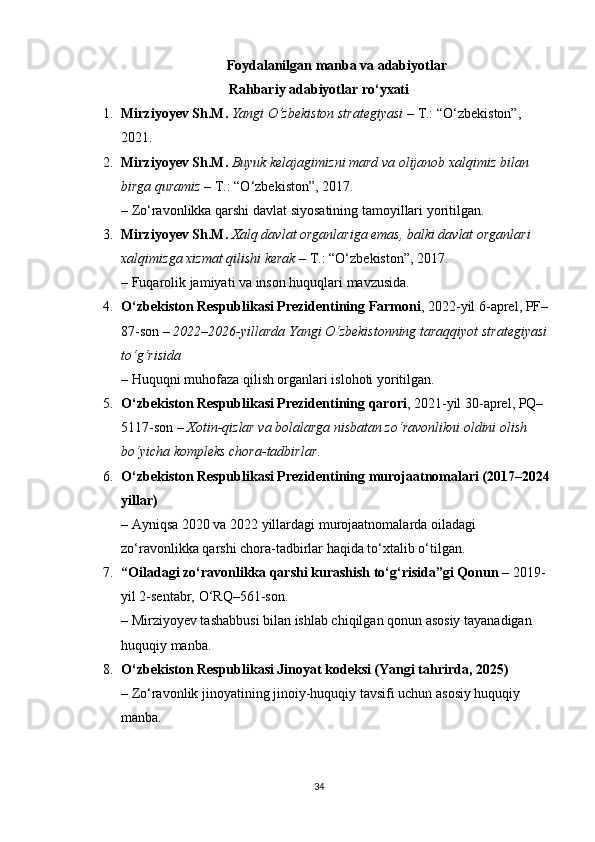 Foydalanilgan manba va adabiyotlar
Rahbariy adabiyotlar ro‘yxati
1. Mirziyoyev Sh.M.   Yangi O‘zbekiston strategiyasi  – T.: “O‘zbekiston”, 
2021.
2. Mirziyoyev Sh.M.   Buyuk kelajagimizni mard va olijanob xalqimiz bilan 
birga quramiz  – T.: “O‘zbekiston”, 2017.
– Zo‘ravonlikka qarshi davlat siyosatining tamoyillari yoritilgan.
3. Mirziyoyev Sh.M.   Xalq davlat organlariga emas, balki davlat organlari 
xalqimizga xizmat qilishi kerak  – T.: “O‘zbekiston”, 2017.
– Fuqarolik jamiyati va inson huquqlari mavzusida.
4. O‘zbekiston Respublikasi Prezidentining Farmoni , 2022-yil 6-aprel, PF–
87-son –  2022–2026-yillarda Yangi O‘zbekistonning taraqqiyot strategiyasi 
to‘g‘risida
– Huquqni muhofaza qilish organlari islohoti yoritilgan.
5. O‘zbekiston Respublikasi Prezidentining qarori , 2021-yil 30-aprel, PQ–
5117-son –  Xotin-qizlar va bolalarga nisbatan zo‘ravonlikni oldini olish 
bo‘yicha kompleks chora-tadbirlar .
6. O‘zbekiston Respublikasi Prezidentining murojaatnomalari (2017–2024
yillar)
– Ayniqsa 2020 va 2022 yillardagi murojaatnomalarda oiladagi 
zo‘ravonlikka qarshi chora-tadbirlar haqida to‘xtalib o‘tilgan.
7. “Oiladagi zo‘ravonlikka qarshi kurashish to‘g‘risida”gi Qonun  – 2019-
yil 2-sentabr, O‘RQ–561-son.
– Mirziyoyev tashabbusi bilan ishlab chiqilgan qonun asosiy tayanadigan 
huquqiy manba.
8. O‘zbekiston Respublikasi Jinoyat kodeksi (Yangi tahrirda, 2025)
– Zo‘ravonlik jinoyatining jinoiy-huquqiy tavsifi uchun asosiy huquqiy 
manba.
34 