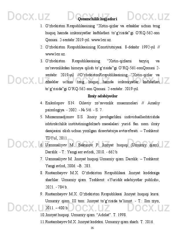 Qonunchilik hujjatlari
1. O‘zbekiston   Respublikasining   “Xotin-qizlar   va   erkaklar   uchun   teng
huquq   hamda   imkoniyatlar   kafolatlari   to‘g‘risida”gi   O‘RQ-562-son
Qonuni. 2-sentabr 2019-yil. www.lex.uz.
2. O‘zbekiston   Respublikasining   Konstitutsiyasi.   8-dekabr   1992-yil   //
www.lex.uz.
3. O‘zbekiston   Respublikasining   “Xotin-qizlarni   tazyiq   va
zo‘ravonlikdan   himoya  qilish   to‘g‘risida”gi   O‘RQ-561-sonQonuni   2-
sentabr   2019-yil   //O‘zbekistonRespublikasining   “Xotin-qizlar   va
erkaklar   uchun   teng   huquq   hamda   imkoniyatlar   kafolatlari
to‘g‘risida”gi O‘RQ-562-son Qonuni. 2-sentabr. 2019-yil.
Ilmiy adabiyotlar
4. Enikolopov   S.N.   Oilaviy   zo‘ravonlik   muammolari   //   Amaliy
psixologiya. - 2002. - № 5/6. - S. 7.
5. Muxammadjonov   S.S.   Jinoiy   javobgarlikni   individuallashtirishda
ishtirokchilik   institutiningdolzarb   masalalari:   yurid.   fan.   nom.   ilmiy
darajasini olish uchun yozilgan dissertatsiya avtoreferati. – Toshkent:
TDYuI, 2011.
6. Usmonaliyev   M.,   Bakunov   P.   Jinoyat   huquqi   (Umumiy   qism).
Darslik. - T.: Yangi asr avlodi, 2010. - 662 b.
7. Usmonaliyev M. Jinoyat huquqi Umumiy qism. Darslik. – Toshkent:
Yangi avlod, 2006. –B. 283.
8. Rustambayev   M.X.   O zbekiston   Respublikasi   Jinoyat   kodeksigaʻ
sharhlar.   Umumiy   qism.   Toshkent:   «Yuridik   adabiyotlar   publish»,
2021. - 784 b.
9. Rustambayev   M.X.   O zbekiston   Respublikasi   Jinoyat   huquqi   kursi.
ʻ
Umumiy   qism.   III   tom:   Jinoyat   to‘g‘risida   ta’limot.   -   T.:   Ilm   ziyo,
2011. – 400 b.
10. Jinoyat huquqi. Umumiy qism. “Adolat”. T. 1998.
11. Rustambayev M.X. Jinoyat kodeksi. Umumiy qism sharh. T. 2016.
35 