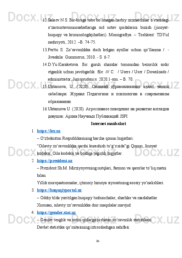 12. Salaev N.S. Bir-biriga tobe bo‘lmagan harbiy xizmatchilar o‘rtasidagi
o‘zaroustavmunosabatlariga   oid   ustav   qoidalarini   buzish   (jinoyat-
huquqiy   va   kriminologikjihatlari).   Monografiya.   –   Toshkent:   TDYuI
nashriyoti, 2012. –B. 74-75.
13. Perttu   S.   Zo‘ravonlikka   duch   kelgan   ayollar   uchun   qo‘llanma   /.   -
Jivaskila: Gummerus, 2010. - S. 6-7.
14. D.Yu.Karaketova.   Bir   guruh   shaxslar   tomonidan   bezorilik   sodir
etganlik uchun  javobgarlik. file:  ///  C:     /  Users   /  User   /  Downloads  /
administrator, Jurisprudence. 2020.1-son. – B. 70.
15. Uktamova,   U.   (2020).   Оилавий   зўравонликнинг   келиб   чикиш
сабаблари .   Журнал   Педагогики   и   психологии   в   современном
образовании.
16. Uktamova   U . (2020). Агрессивное поведение на развитие взглядов
девушек. Архив Научных Публикаций  JSPI .
Internet manbalari
1. https://lex.uz   
– O‘zbekiston Respublikasining barcha qonun hujjatlari:
“Oilaviy zo‘ravonlikka qarshi kurashish to‘g‘risida”gi Qonun, Jinoyat 
kodeksi, Oila kodeksi va boshqa tegishli hujjatlar.
2. https://president.uz   
– Prezident Sh.M. Mirziyoyevning nutqlari, farmon va qarorlar to‘liq matni 
bilan.
Yillik murojaatnomalar, ijtimoiy himoya siyosatining asosiy yo‘nalishlari.
3. https://huquqiyportal.uz   
– Oddiy tilda yoritilgan huquqiy tushunchalar, sharhlar va maslahatlar.
Xususan, oilaviy zo‘ravonlikka doir maqolalar mavjud.
4. https://gender.stat.uz   
– Gender tenglik va xotin-qizlarga nisbatan zo‘ravonlik statistikasi.
Davlat statistika qo‘mitasining ixtisoslashgan sahifasi.
36 