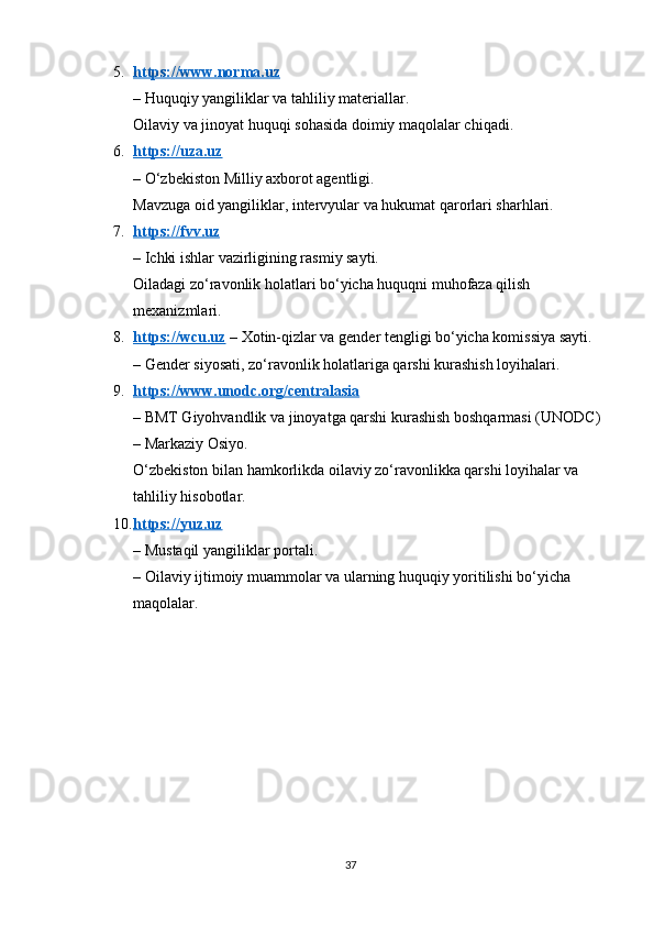 5. https://www.norma.uz   
– Huquqiy yangiliklar va tahliliy materiallar.
Oilaviy va jinoyat huquqi sohasida doimiy maqolalar chiqadi.
6. https://uza.uz   
– O‘zbekiston Milliy axborot agentligi.
Mavzuga oid yangiliklar, intervyular va hukumat qarorlari sharhlari.
7. https://fvv.uz   
– Ichki ishlar vazirligining rasmiy sayti.
Oiladagi zo‘ravonlik holatlari bo‘yicha huquqni muhofaza qilish 
mexanizmlari.
8. https://wcu.uz     – Xotin-qizlar va gender tengligi bo‘yicha komissiya sayti.
– Gender siyosati, zo‘ravonlik holatlariga qarshi kurashish loyihalari.
9. https://www.unodc.org/centralasia   
– BMT Giyohvandlik va jinoyatga qarshi kurashish boshqarmasi (UNODC) 
– Markaziy Osiyo.
O‘zbekiston bilan hamkorlikda oilaviy zo‘ravonlikka qarshi loyihalar va 
tahliliy hisobotlar.
10. https://yuz.uz   
– Mustaqil yangiliklar portali.
– Oilaviy ijtimoiy muammolar va ularning huquqiy yoritilishi bo‘yicha 
maqolalar.
37 