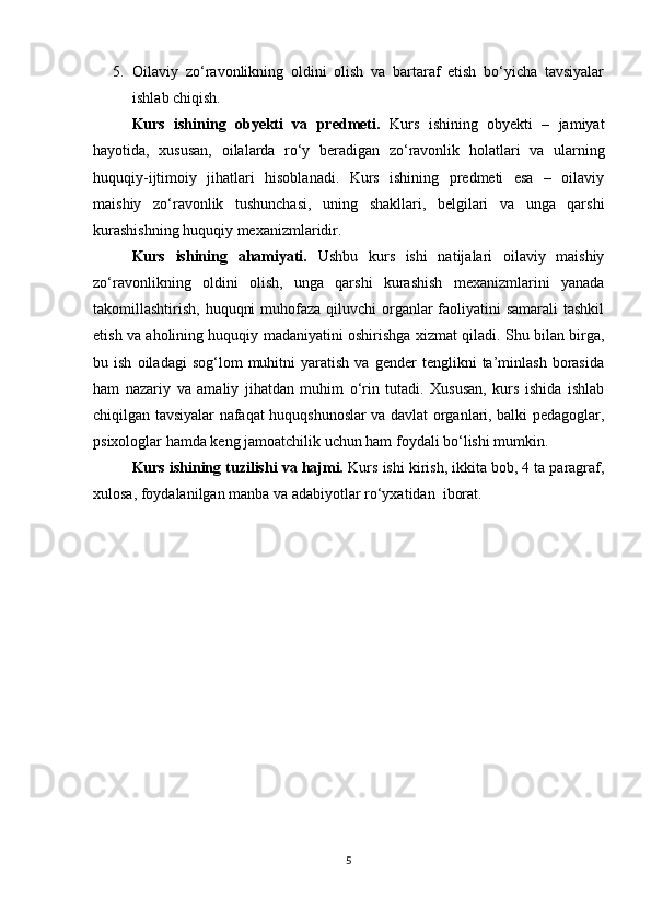 5. Oilaviy   zo‘ravonlikning   oldini   olish   va   bartaraf   etish   bo‘yicha   tavsiyalar
ishlab chiqish.
Kurs   ishining   obyekti   va   predmeti.   Kurs   ishining   obyekti   –   jamiyat
hayotida,   xususan,   oilalarda   ro‘y   beradigan   zo‘ravonlik   holatlari   va   ularning
huquqiy-ijtimoiy   jihatlari   hisoblanadi.   Kurs   ishining   predmeti   esa   –   oilaviy
maishiy   zo‘ravonlik   tushunchasi,   uning   shakllari,   belgilari   va   unga   qarshi
kurashishning huquqiy mexanizmlaridir.
Kurs   ishining   ahamiyati.   Ushbu   kurs   ishi   natijalari   oilaviy   maishiy
zo‘ravonlikning   oldini   olish,   unga   qarshi   kurashish   mexanizmlarini   yanada
takomillashtirish, huquqni  muhofaza qiluvchi  organlar  faoliyatini  samarali  tashkil
etish va aholining huquqiy madaniyatini oshirishga xizmat qiladi. Shu bilan birga,
bu  ish   oiladagi   sog‘lom   muhitni   yaratish   va   gender   tenglikni   ta’minlash   borasida
ham   nazariy   va   amaliy   jihatdan   muhim   o‘rin   tutadi.   Xususan,   kurs   ishida   ishlab
chiqilgan tavsiyalar nafaqat huquqshunoslar va davlat organlari, balki pedagoglar,
psixologlar hamda keng jamoatchilik uchun ham foydali bo‘lishi mumkin.
Kurs ishining tuzilishi va hajmi.  Kurs ishi kirish, ikkita bob, 4 ta paragraf,
xulosa, foydalanilgan manba va adabiyotlar ro‘yxatidan  iborat.
5 