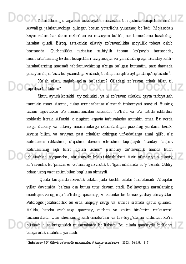 Zolimlikning o‘ziga xos xususiyati – nazoratni bosqichma-bosqich oshirish.
Avvaliga   jabrlanuvchiga   qilingan   bosim   yetarlicha   yumshoq   bo‘ladi.   Mojarodan
keyin   zolim   har   doim   mehribon   va   muloyim   bo‘lib,   har   tomonlama   tuzatishga
harakat   qiladi.   Biroq,   asta-sekin   oilaviy   zo‘ravonlikka   moyillik   tobora   oshib
bormoqda.   Qurbonlikka   nisbatan   salbiylik   tobora   ko‘payib   bormoqda,
munosabatlarning keskin bosqichlari uzaymoqda va yarashish qisqa. Bunday xatti-
harakatlarning   maqsadi   jabrlanuvchining   o‘ziga   bo‘lgan   hurmatini   past   darajada
pasaytirish, so‘zsiz bo‘ysunishga erishish, boshqacha qilib aytganda qo‘rqitishdir 1
.
Xo‘sh   oilani   saqlab   qolsa   bo‘ladimi?   Oiladagi   zo‘ravon   erkak   bilan   til
topishsa bo‘ladimi?
Shuni  aytish kerakki, uy zolimini, ya’ni  zo‘ravon erkakni  qayta tarbiyalash
mumkin   emas.   Ammo,   qulay   munosabatlar   o‘rnatish   imkoniyati   mavjud.   Buning
uchun   tajovuzkor   o‘z   muammosidan   xabardor   bo‘lishi   va   o‘z   ustida   ishlashni
xohlashi   kerak.   Afsuski,   o‘zingizni   «qayta   tarbiyalash»   mumkin   emas.   Bu   yerda
sizga   shaxsiy   va   oilaviy   muammolarga   ixtisoslashgan   psixolog   yordami   kerak.
Ayrim   bilimi   va   saviyasi   past   erkaklar   eskirgan   urf-odatlarga   amal   qilib,   o‘z
xotinlarini   ishlashini,   o‘qishini   davom   ettirishini   taqiqlaydi,   bunday   “aqlsiz
xotinlarining   aqli   kirib   qolish   uchun”   jismoniy   zo‘ravonlik   hamda   kuch
ishlatadilar. Aytgancha, jabrlanuvchi bilan ishlash shart. Axir, oilaviy yoki oilaviy
zo‘ravonlik ko‘pincha er -xotinning nevrotik bo‘lgan oilalarida ro‘y beradi. Oddiy
odam uzoq vaqt zolim bilan bog‘lana olmaydi.
  Qoida   tariqasida   nevrotik   oilalar   juda   kuchli   oilalar   hisoblanadi.   Aloqalar
yillar   davomida,   ba’zan   esa   butun   umr   davom   etadi.   Bo‘layotgan   narsalarning
mantiqsiz va og‘riqli bo‘lishiga qaramay, er -xotinlar bir-birisiz yashay olmaydilar.
Patologik   jozibadorlik   bu   erda   haqiqiy   sevgi   va   ehtiros   sifatida   qabul   qilinadi.
Aslida,   barcha   azoblarga   qaramay,   qurbon   va   zolim   bir-birini   mukammal
tushunishadi.   Ular   sherikning   xatti-harakatlari   va   his-tuyg‘ularini   oldindan   ko‘ra
olishadi,   ular   kutganidek   munosabatda   bo‘lishadi.   Bu   oilada   qandaydir   birlik   va
barqarorlik muhitini yaratadi.
1
 Enikolopov S.N. Oilaviy zo‘ravonlik muammolari // Amaliy psixologiya. - 2002. - № 5/6. - S. 7.
7 