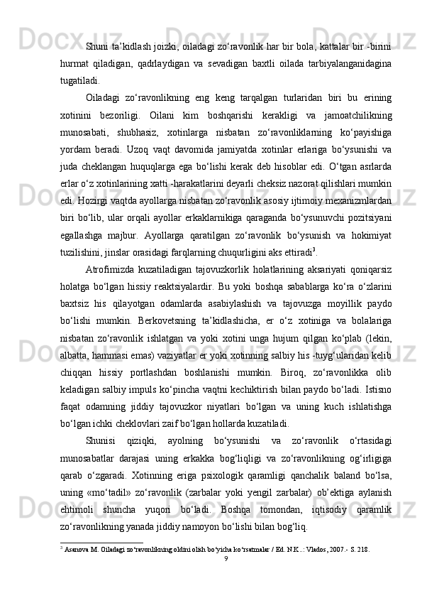 Shuni ta’kidlash joizki, oiladagi zo‘ravonlik har bir bola, kattalar bir -birini
hurmat   qiladigan,   qadrlaydigan   va   sevadigan   baxtli   oilada   tarbiyalanganidagina
tugatiladi.
Oiladagi   zo‘ravonlikning   eng   keng   tarqalgan   turlaridan   biri   bu   erining
xotinini   bezoriligi.   Oilani   kim   boshqarishi   kerakligi   va   jamoatchilikning
munosabati,   shubhasiz,   xotinlarga   nisbatan   zo‘ravonliklarning   ko‘payishiga
yordam   beradi.   Uzoq   vaqt   davomida   jamiyatda   xotinlar   erlariga   bo‘ysunishi   va
juda   cheklangan   huquqlarga   ega   bo‘lishi   kerak   deb   hisoblar   edi.   O‘tgan   asrlarda
erlar o‘z xotinlarining xatti -harakatlarini deyarli cheksiz nazorat qilishlari mumkin
edi. Hozirgi vaqtda ayollarga nisbatan zo‘ravonlik asosiy ijtimoiy mexanizmlardan
biri   bo‘lib,   ular   orqali   ayollar   erkaklarnikiga   qaraganda   bo‘ysunuvchi   pozitsiyani
egallashga   majbur.   Ayollarga   qaratilgan   zo‘ravonlik   bo‘ysunish   va   hokimiyat
tuzilishini, jinslar orasidagi farqlarning chuqurligini aks ettiradi 3
.
Atrofimizda   kuzatiladigan   tajovuzkorlik   holatlarining   aksariyati   qoniqarsiz
holatga   bo‘lgan   hissiy   reaktsiyalardir.   Bu   yoki   boshqa   sabablarga   ko‘ra   o‘zlarini
baxtsiz   his   qilayotgan   odamlarda   asabiylashish   va   tajovuzga   moyillik   paydo
bo‘lishi   mumkin.   Berkovetsning   ta’kidlashicha,   er   o‘z   xotiniga   va   bolalariga
nisbatan   zo‘ravonlik   ishlatgan   va   yoki   xotini   unga   hujum   qilgan   ko‘plab   (lekin,
albatta, hammasi emas) vaziyatlar er yoki xotinning salbiy his -tuyg‘ularidan kelib
chiqqan   hissiy   portlashdan   boshlanishi   mumkin.   Biroq,   zo‘ravonlikka   olib
keladigan salbiy impuls ko‘pincha vaqtni kechiktirish bilan paydo bo‘ladi. Istisno
faqat   odamning   jiddiy   tajovuzkor   niyatlari   bo‘lgan   va   uning   kuch   ishlatishga
bo‘lgan ichki cheklovlari zaif bo‘lgan hollarda kuzatiladi.
Shunisi   qiziqki,   ayolning   bo‘ysunishi   va   zo‘ravonlik   o‘rtasidagi
munosabatlar   darajasi   uning   erkakka   bog‘liqligi   va   zo‘ravonlikning   og‘irligiga
qarab   o‘zgaradi.   Xotinning   eriga   psixologik   qaramligi   qanchalik   baland   bo‘lsa,
uning   «mo‘tadil»   zo‘ravonlik   (zarbalar   yoki   yengil   zarbalar)   ob’ektiga   aylanish
ehtimoli   shuncha   yuqori   bo‘ladi.   Boshqa   tomondan,   iqtisodiy   qaramlik
zo‘ravonlikning yanada jiddiy namoyon bo‘lishi bilan bog‘liq.
3
 Asanova M. Oiladagi zo‘ravonlikning oldini olish bo‘yicha ko‘rsatmalar / Ed. N.K..: Vlados, 2007.- S. 218.
9 
