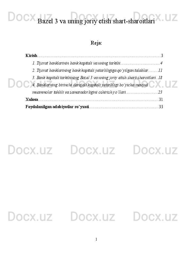 Bazel 3 va uning joriy etish shart-sharoitlari
Reja:
Kirish .................................................................................................................... 3
1. Tijorat banklarinin bank kapitali va uning tarkibi. .................................... 4
2. Tijorat banklarining bank kapitali yetarliligiga qo’yilgan talablar. ........ 11
3. Bank kapitali tarkibining Bazel 3 va uning joriy etish shart-sharoitlari . . 18
4. Banklarning birinchi darajali kapitali yetarliligi bo’yicha mavjud 
muammolar tahlili va samaradorligini oshirish yo’llari .............................. 23
Xulosa ................................................................................................................. 31
Foydalanilgan adabiyotlar ro’yxati ................................................................. 33
1 