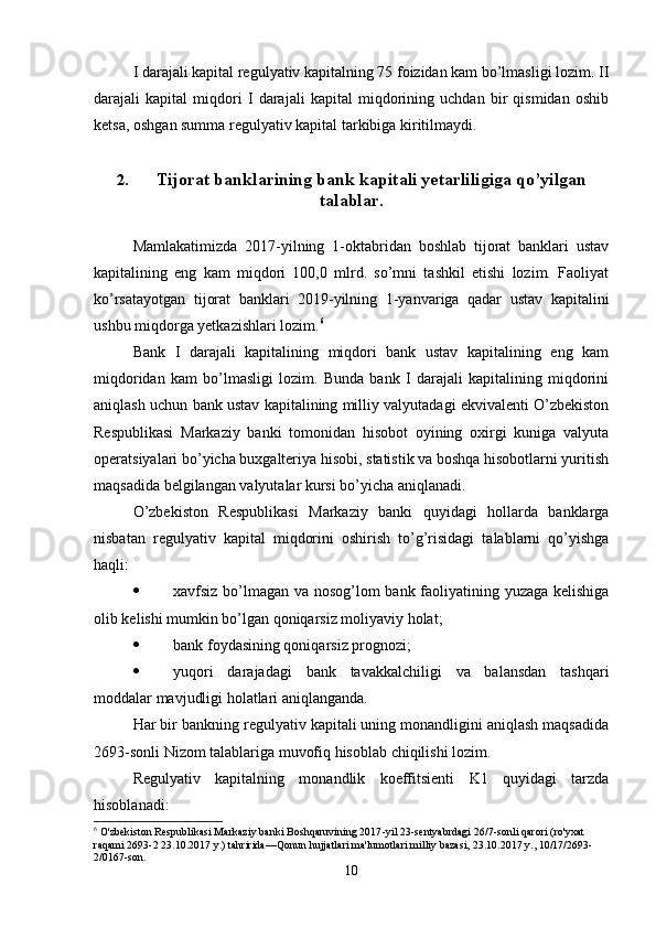 I darajali kapital regulyativ kapitalning 75 foizidan kam bo’lmasligi lozim. II
darajali   kapital   miqdori   I   darajali   kapital   miqdorining   uchdan   bir   qismidan   oshib
ketsa, oshgan summa regulyativ kapital tarkibiga kiritilmaydi.
2. Tijorat banklarining bank kapitali yetarliligiga qo’yilgan
talablar.
Mamlakatimizda   2017-yilning   1-oktabridan   boshlab   tijorat   banklari   ustav
kapitalining   eng   kam   miqdori   100,0   mlrd.   so’mni   tashkil   etishi   lozim.   Faoliyat
ko’rsatayotgan   tijorat   banklari   2019-yilning   1-yanvariga   qadar   ustav   kapitalini
ushbu miqdorga yetkazishlari lozim. 6
Bank   I   darajali   kapitalining   miqdori   bank   ustav   kapitalining   eng   kam
miqdoridan   kam   bo’lmasligi   lozim.   Bunda   bank   I   darajali   kapitalining   miqdorini
aniqlash uchun   bank ustav kapitalining milliy valyutadagi ekvivalenti O’zbekiston
Respublikasi   Markaziy   banki   tomonidan   hisobot   oyining   oxirgi   kuniga   valyuta
operatsiyalari bo’yicha buxgalteriya hisobi, statistik va boshqa hisobotlarni yuritish
maqsadida belgilangan valyutalar kursi bo’yicha aniqlanadi.
O’zbekiston   Respublikasi   Markaziy   banki   quyidagi   hollarda   banklarga
nisbatan   regulyativ   kapital   miqdorini   oshirish   to’g’risidagi   talablarni   qo’yishga
haqli:
 xavfsiz bo’lmagan va nosog’lom bank faoliyatining yuzaga kelishiga
olib kelishi mumkin bo’lgan qoniqarsiz moliyaviy holat;
 bank foydasining qoniqarsiz prognozi;
 yuqori   darajadagi   bank   tavakkalchiligi   va   balansdan   tashqari
moddalar mavjudligi holatlari aniqlanganda.
Har bir bankning regulyativ kapitali uning monandligini aniqlash maqsadida
2693-sonli Nizom talablariga muvofiq hisoblab chiqilishi lozim.
Regulyativ   kapitalning   monandlik   koeffitsienti   K1   quyidagi   tarzda
hisoblanadi:
6
 O'zbekiston Respublikasi Markaziy banki Boshqaruvining 2017 - yil 23 - sentyabrdagi 26/7-sonli qarori (ro'yxat 
raqami 2693-2 23.10.2017 y.) tahririda—Qonun hujjatlari ma'lumotlari milliy bazasi, 23.10.2017 y., 10/17/2693-
2/0167-son .
10 