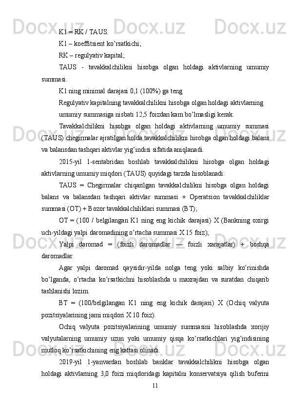 K1 = RK / TAUS.
K1 – koeffitsient ko’rsatkichi;
RK – regulyativ kapital;
TAUS   -   tavakkalchilikni   hisobga   olgan   holdagi   aktivlarning   umumiy
summasi.
K1 ning minimal darajasi 0,1 (100%) ga teng
Regulyativ kapitalning tavakkalchilikni hisobga olgan holdagi aktivlarning 
umumiy summasiga nisbati 12,5 foizdan kam bo’lmasligi kerak.
Tavakkalchilikni   hisobga   olgan   holdagi   aktivlarning   umumiy   summasi
(TAUS) chegirmalar ajratilgan holda tavakkalchilikni hisobga olgan holdagi balans
va balansdan tashqari aktivlar yig’indisi sifatida aniqlanadi.
2015-yil   1-sentabridan   boshlab   tavakkalchilikni   hisobga   olgan   holdagi
aktivlarning umumiy miqdori (TAUS) quyidagi tarzda hisoblanadi:
TAUS   =   Chegirmalar   chiqarilgan   tavakkalchilikni   hisobga   olgan   holdagi
balans   va   balansdan   tashqari   aktivlar   summasi   +   Operatsion   tavakkalchiliklar
summasi (OT) + Bozor tavakkalchiliklari summasi (BT);
OT   =   (100   /   belgilangan   K1   ning   eng   kichik   darajasi)   X   (Bankning   oxirgi
uch-yildagi yalpi daromadining o’rtacha summasi X 15 foiz);
Yalpi   daromad   =   (foizli   daromadlar   —   foizli   xarajatlar)   +   boshqa
daromadlar.
Agar   yalpi   daromad   qaysidir-yilda   nolga   teng   yoki   salbiy   ko’rinishda
bo’lganda,   o’rtacha   ko’rsatkichni   hisoblashda   u   maxrajdan   va   suratdan   chiqarib
tashlanishi lozim.
BT   =   (100/belgilangan   K1   ning   eng   kichik   darajasi)   X   (Ochiq   valyuta
pozitsiyalarining jami miqdori X 10 foiz).
Ochiq   valyuta   pozitsiyalarining   umumiy   summasini   hisoblashda   xorijiy
valyutalarning   umumiy   uzun   yoki   umumiy   qisqa   ko’rsatkichlari   yig’indisining
mutloq ko’rsatkichining eng kattasi olinadi .
2019-yil   1-yanvardan   boshlab   banklar   tavakkalchilikni   hisobga   olgan
holdagi   aktivlarning   3,0   foizi   miqdoridagi   kapitalni   konservatsiya   qilish   buferini
11 