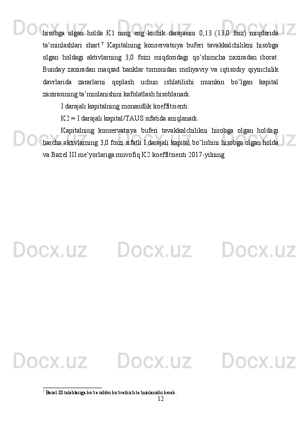 hisobga   olgan   holda   K1   ning   eng   kichik   darajasini   0,13   (13,0   foiz)   miqdorida
ta’minlashlari   shart. 7
  Kapitalning   konservatsiya   buferi   tavakkalchilikni   hisobga
olgan   holdagi   aktivlarning   3,0   foizi   miqdoridagi   qo’shimcha   zaxiradan   iborat.
Bunday   zaxiradan   maqsad   banklar   tomonidan   moliyaviy   va   iqtisodiy   qiyinchilik
davrlarida   zararlarni   qoplash   uchun   ishlatilishi   mumkin   bo’lgan   kapital
zaxirasining ta’minlanishini kafolatlash hisoblanadi.
I darajali kapitalning monandlik koeffitsienti:
K2 = I darajali kapital/TAUS sifatida aniqlanadi. 
Kapitalning   konservatsiya   buferi   tavakkalchilikni   hisobga   olgan   holdagi
barcha aktivlarning 3,0 foizi sifatli I darajali kapital bo’lishini hisobga olgan holda
va Bazel III me’yorlariga muvofiq K2 koeffitsienti 2017-yilning               
7
  Bazel III talablariga ko’ra ushbu ko’rsatkich ta’minlanishi kerak.
12 