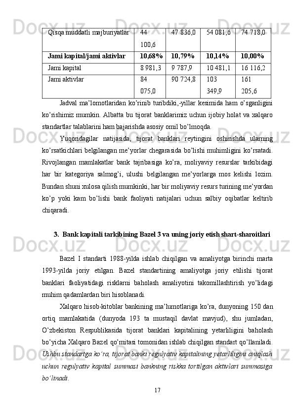 Qisqa muddatli majburiyatlar 44
100,6 47 836,0 54 081,6 74 718,0
Jami kapital/jami aktivlar 10,68% 10,79% 10,14% 10,00%
Jami kapital 8 981,3 9 787,9 10 481,1 16 116,2
Jami aktivlar 84
075,0 90 724,8 103
349,9 161
205,6
Jadval   ma’lomotlaridan   ko’rinib   turibdiki,-yillar   kesimida   ham   o’sganligini
ko’rishimiz mumkin. Albatta bu tijorat banklarimiz uchun ijobiy holat va xalqaro
standartlar talablarini ham bajarishda asosiy omil bo’lmoqda.
Yuqoridagilar   natijasida,   tijorat   banklari   reytingini   oshirishda   ularning
ko’rsatkichlari belgilangan me’yorlar chegarasida bo’lishi muhimligini ko’rsatadi.
Rivojlangan   mamlakatlar   bank   tajribasiga   ko’ra,   moliyaviy   resurslar   tarkibidagi
har   bir   kategoriya   salmog’i,   ulushi   belgilangan   me’yorlarga   mos   kelishi   lozim.
Bundan shuni xulosa qilish mumkinki, har bir moliyaviy resurs turining me’yordan
ko’p   yoki   kam   bo’lishi   bank   faoliyati   natijalari   uchun   salbiy   oqibatlar   keltirib
chiqaradi.
3. Bank kapitali tarkibining Bazel 3 va uning joriy etish shart-sharoitlari
Bazel   I   standarti   1988-yilda   ishlab   chiqilgan   va   amaliyotga   birinchi   marta
1993-yilda   joriy   etilgan.   Bazel   standartining   amaliyotga   joriy   etilishi   tijorat
banklari   faoliyatidagi   risklarni   baholash   amaliyotini   takomillashtirish   yo’lidagi
muhim qadamlardan biri hisoblanadi.
Xalqaro hisob-kitoblar bankining ma’lumotlariga ko’ra, dunyoning 150 dan
ortiq   mamlakatida   (dunyoda   193   ta   mustaqil   davlat   mavjud),   shu   jumladan,
O’zbekiston   Respublikasida   tijorat   banklari   kapitalining   yetarliligini   baholash
bo’yicha Xalqaro Bazel qo’mitasi tomonidan ishlab chiqilgan standart qo’llaniladi.
Ushbu standartga ko’ra, tijorat banki regulyativ kapitalining yetarliligini aniqlash
uchun   regulyativ   kapital   summasi   bankning   riskka   tortilgan   aktivlari   summasiga
bo’linadi .
17 