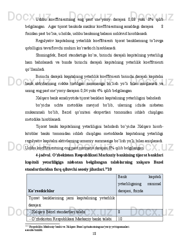 Ushbu   koeffitsientning   eng   past   me’yoriy   darajasi   0,08   yoki   8%   qilib
belgilangan.   Agar tijorat bankida mazkur koeffitsientning amaldagi darajasi           8
foizdan past bo’lsa, u holda, ushbu bankning balansi nolikvid hisoblanadi. 
Regulyativ   kapitalning   yetarlilik   koeffitsienti   tijorat   banklarining   to’lovga
qobilligini tavsiflovchi muhim ko’rsatkich hisoblanadi. 
Shuningdek, Bazel  standartiga ko’ra, birinchi darajali kapitalning yetarliligi
ham   baholanadi   va   bunda   birinchi   darajali   kapitalning   yetarlilik   koeffitsienti
qo’llaniladi.
Birinchi darajali kapitalning yetarlilik koeffitsienti birinchi darajali kapitalni
bank   aktivlarining   riskka   tortilgan   summasiga   bo’lish   yo’li   bilan   aniqlanadi   va
uning eng past me’yoriy darajasi 0,04 yoki 4% qilib belgilangan.
Xalqaro bank amaliyotida tijorat banklari kapitalining yetarliligini baholash 
bo’yicha   uchta   metodika   mavjud   bo’lib,   ularning   ichida   nisbatan
mukammali   bo’lib,   Bazel   qo’mitasi   ekspertlari   tomonidan   ishlab   chiqilgan
metodika hisoblanadi.
Tijorat   banki   kapitalining   yetarliligini   baholash   bo’yicha   Xalqaro   hisob-
kitoblar   banki   tomonidan   ishlab   chiqilgan   metodikada   kapitalning   yetarliligi
regulyativ kapitalni aktivlarning umumiy summasiga bo’lish yo’li bilan aniqlanadi.
Ushbu koeffitsientning eng past normativ darajasi 8% qilib belgilangan.
4-jadval. O’zbekiston Respublikasi Markaziy bankining tijorat banklari
kapitali   yetarliligiga   nisbatan   belgilangan   talablarning   xalqaro   Bazel
standartlaridan farq qiluvchi asosiy jihatlari . 10
10
Ko’rsatkichlar Bank   kapitali
yetarliligining   minimal
darajasi, foizda
Tijorat   banklarining   jami   kapitalining   yetarlilik
darajasi:  
 - Xalqaro Bazel standartlari talabi 8
 - O’zbekiston Respublikasi Markaziy banki talabi 10
10 12
 Respublika Markaziy banki va Xalqaro Bazel qo'mitasining me'yoriy yo'riqnomalari 
asosida tuzildi.
18 