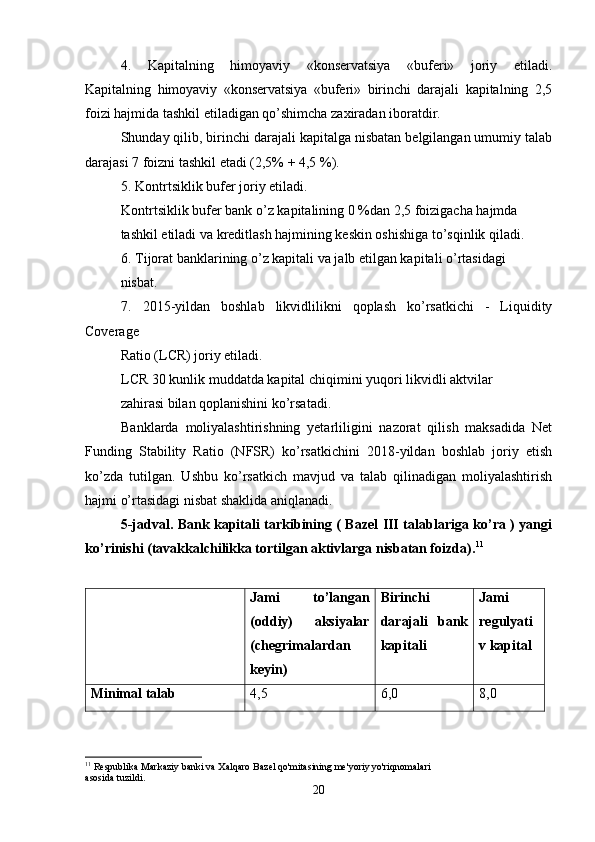 4.   Kapitalning   himoyaviy   «konservatsiya   «buferi»   joriy   etiladi.
Kapitalning   himoyaviy   «konservatsiya   «buferi»   birinchi   darajali   kapitalning   2,5
foizi hajmida tashkil etiladigan qo’shimcha zaxiradan iboratdir. 
Shunday qilib, birinchi darajali kapitalga nisbatan belgilangan umumiy talab
darajasi 7 foizni tashkil etadi (2,5% + 4,5 %).
5. Kontrtsiklik bufer joriy etiladi.
Kontrtsiklik bufer bank o’z kapitalining 0 %dan 2,5 foizigacha hajmda 
tashkil etiladi va kreditlash hajmining keskin oshishiga to’sqinlik qiladi.
6. Tijorat banklarining o’z kapitali va jalb etilgan kapitali o’rtasidagi 
nisbat.
7.   2015-yildan   boshlab   likvidlilikni   qoplash   ko’rsatkichi   -   Liquidity
Coverage 
Ratio (LCR) joriy etiladi.
LCR 30 kunlik muddatda kapital chiqimini yuqori likvidli aktvilar 
zahirasi bilan qoplanishini ko’rsatadi.
Banklarda   moliyalashtirishning   yetarliligini   nazorat   qilish   maksadida   Net
Funding   Stability   Ratio   (NFSR)   ko’rsatkichini   2018-yildan   boshlab   joriy   etish
ko’zda   tutilgan.   Ushbu   ko’rsatkich   mavjud   va   talab   qilinadigan   moliyalashtirish
hajmi o’rtasidagi nisbat shaklida aniqlanadi.
5-jadval.   Bank kapitali tarkibining ( Bazel III talablariga ko’ra ) yangi
ko’rinishi (tavakkalchilikka tortilgan aktivlarga nisbatan foizda). 11
  Jami   to’langan
(oddiy)   aksiyalar
(chegrimalardan
keyin) Birinchi
darajali   bank
kapitali Jami
regulyati
v kapital
Minimal talab 4,5 6,0 8,0
11
 Respublika Markaziy banki va Xalqaro Bazel qo'mitasining me'yoriy yo'riqnomalari 
asosida tuzildi.
20