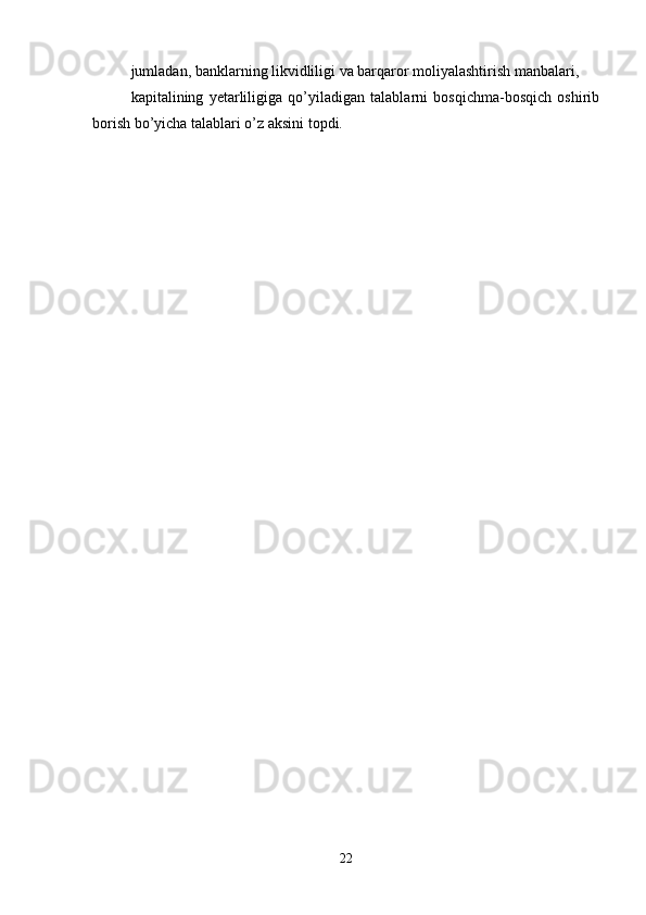 jumladan, banklarning likvidliligi va barqaror moliyalashtirish manbalari, 
kapitalining   yetarliligiga   qo’yiladigan   talablarni   bosqichma-bosqich   oshirib
borish bo’yicha talablari o’z aksini topdi.
22 