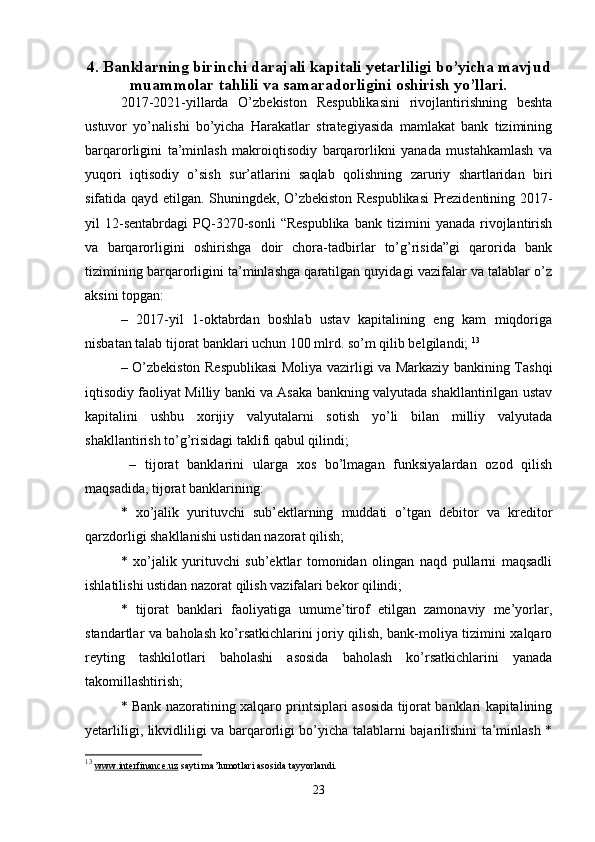 4. Banklarning birinchi darajali kapitali yetarliligi bo’yicha mavjud
muammolar tahlili va samaradorligini oshirish yo’llari.
2017-2021-yillarda   O’zbekiston   Respublikasini   rivojlantirishning   beshta
ustuvor   yo’nalishi   bo’yicha   Harakatlar   strategiyasida   mamlakat   bank   tizimining
barqarorligini   ta’minlash   makroiqtisodiy   barqarorlikni   yanada   mustahkamlash   va
yuqori   iqtisodiy   o’sish   sur’atlarini   saqlab   qolishning   zaruriy   shartlaridan   biri
sifatida qayd etilgan. Shuningdek, O’zbekiston Respublikasi Prezidentining 2017-
yil   12-sentabrdagi   PQ-3270-sonli   “Respublika   bank   tizimini   yanada   rivojlantirish
va   barqarorligini   oshirishga   doir   chora-tadbirlar   to’g’risida”gi   qarorida   bank
tizimining barqarorligini ta’minlashga qaratilgan quyidagi vazifalar va talablar o’z
aksini topgan: 
–   2017-yil   1-oktabrdan   boshlab   ustav   kapitalining   eng   kam   miqdoriga
nisbatan talab tijorat banklari uchun 100 mlrd. so’m qilib belgilandi;  13
– O’zbekiston Respublikasi  Moliya vazirligi va Markaziy bankining Tashqi
iqtisodiy faoliyat Milliy banki va Asaka bankning valyutada shakllantirilgan ustav
kapitalini   ushbu   xorijiy   valyutalarni   sotish   yo’li   bilan   milliy   valyutada
shakllantirish to’g’risidagi taklifi qabul qilindi; 
  –   tijorat   banklarini   ularga   xos   bo’lmagan   funksiyalardan   ozod   qilish
maqsadida, tijorat banklarining: 
*   xo’jalik   yurituvchi   sub’ektlarning   muddati   o’tgan   debitor   va   kreditor
qarzdorligi shakllanishi ustidan nazorat qilish; 
*   xo’jalik   yurituvchi   sub’ektlar   tomonidan   olingan   naqd   pullarni   maqsadli
ishlatilishi ustidan nazorat qilish vazifalari bekor qilindi;  
*   tijorat   banklari   faoliyatiga   umume’tirof   etilgan   zamonaviy   me’yorlar,
standartlar va baholash ko’rsatkichlarini joriy qilish, bank-moliya tizimini xalqaro
reyting   tashkilotlari   baholashi   asosida   baholash   ko’rsatkichlarini   yanada
takomillashtirish; 
* Bank nazoratining xalqaro printsiplari asosida tijorat banklari kapitalining
yetarliligi, likvidliligi va barqarorligi bo’yicha talablarni bajarilishini ta’minlash *
13
  www.interfinance.uz  sayti ma’lumotlari asosida tayyorlandi.
23 