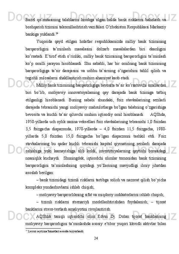 Bazel   qo’mitasining   talablarini   hisobga   olgan   holda   bank   risklarini   baholash   va
boshqarish tizimini takomillashtirish vazifalari O’zbekiston Respublikasi Markaziy
bankiga yuklandi. 14
 
Yuqorida   qayd   etilgan   holatlar   respublikamizda   milliy   bank   tizimining
barqarorligini   ta’minlash   masalasini   dolzarb   masalalardan   biri   ekanligini
ko’rsatadi.   E’tirof   etish   o’rinliki,   milliy   bank   tizimining   barqarorligini   ta’minlash
ko’p   omilli   jarayon   hisoblanadi.   Shu   sababli,   har   bir   omilning   bank   tizimining
barqarorligiga   ta’sir   darajasini   va   ushbu   ta’sirning   o’zgarishini   tahlil   qilish   va
tegishli xulosalarni shakllantirish muhim ahamiyat kasb etadi. 
Milliy bank tizimining barqarorligiga bevosita ta’sir ko’rsatuvchi omillardan
biri   bo’lib,   moliyaviy   innovatsiyalarning   qay   darajada   bank   tizimiga   tatbiq
etilganligi   hisoblanadi.   Buning   sababi   shundaki,   foiz   stavkalarining   sezilarli
darajada tebranishi  yangi  moliyaviy mahsulotlarga bo’lgan talabning o’zgarishiga
bevosita   va   kuchli   ta’sir   qiluvchi   muhim   iqtisodiy   omil   hisoblanadi.         AQShda,
1950-yillarda uch oylik xazina veksellari foiz stavkalarining tebranishi 1,0 foizdan
3,5   foizgacha   diapazonda,   1970-yillarda   –   4,0   foizdan   11,5   foizgacha,   1980-
yillarda   5,0   foizdan   15,0   foizgacha   bo’lgan   diapazonni   tashkil   etdi.   Foiz
stavkalarining   bu   qadar   kuchli   tebranishi   kapital   qiymatining   sezilarli   darajada
oshishiga   yoki   kamayishiga   olib   keldi,   investitsiyalarning   qaytishi   borasidagi
noaniqlik   kuchaydi.     Shuningdek,   iqtisodchi   olimlar   tomonidan   bank   tizimining
barqarorligini   ta’minlashning   quyidagi   yo’llarining   mavjudligi   ilmiy   jihatdan
asoslab berilgan: 
– bank tizimidagi tizimli  risklarni  tartibga solish va nazorat qilish bo’yicha
kompleks yondashuvlarni ishlab chiqish; 
– moliyaviy barqarorlikning sifat va miqdoriy indikatorlarini ishlab chiqish; 
–   tizimli   risklarni   stsenariyli   modellashtirishdan   foydalanish;   –   tijorat
banklarini stress-testlash amaliyotini rivojlantirish. 
AQShlik   taniqli   iqtisodchi   olim   Edvin   Dj.   Dolan   tijorat   banklarining
moliyaviy   barqarorligini   ta’minlashda   asosiy   e’tibor   yuqori   likvidli   aktivlar   bilan
14
 Lex.uz sayti ma’lumotlari asosida tayyorlandi.
24 