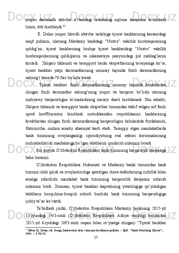 yuqori   daromadli   aktivlar   o’rtasidagi   nisbatning   oqilona   darajasini   ta’minlash
lozim, deb hisoblaydi. 15
  E.   Dolan   yuqori   likvidli   aktivlar   tarkibiga   tijorat   banklarining   kassasidagi
naqd   pullarni,   ularning   Markaziy   bankdagi   “Nostro”   vakillik   hisobraqamining
qoldig’ini,   tijorat   banklarining   boshqa   tijorat   banklaridagi   “Nostro”   vakillik
hisobraqamlarining   qoldiqlarini   va   inkassatsiya   jarayonidagi   pul   mablag’larini
kiritadi.     Xalqaro   tiklanish   va   taraqqiyot   banki   ekspertlarining   tavsiyasiga   ko’ra,
tijorat   banklari   yalpi   daromadlarining   umumiy   hajmida   foizli   daromadlarning
salmog’i kamida 70 foiz bo’lishi kerak.
  Tijorat   banklari   foizli   daromadlarining   umumiy   hajmida   kreditlardan
olingan   foizli   daromadlar   salmog’ining   yuqori   va   barqaror   bo’lishi   ularning
moliyaviy   barqarorligini   ta’minlashning   zaruriy   sharti   hisoblanadi.   Shu   sababli,
Xalqaro tiklanish va taraqqiyot banki ekspertlari tomonidan taklif etilgan sof foizli
spred   koeffitsientini   hisoblash   metodikasidan   respublikamiz   banklarining
kreditlardan   olingan   foizli   daromadlarning   barqarorligini   baholashda   foydalanish,
fikrimizcha,   muhim   amaliy   ahamiyat   kasb   etadi.   Taraqqiy   etgan   mamlakatlarda
bank   tizimining   rivojlanganligi   iqtisodiyotning   real   sektori   korxonalarining
moliyalashtirish manbalariga bo’lgan talablarini qondirish imkonini beradi. 
Biz quyida O’zbekiston Respublikasi bank tizimining barqarorlik darajasiga
baho beramiz. 
O’zbekiston   Respublikasi   Hukumati   va   Markaziy   banki   tomonidan   bank
tizimini isloh qilish va rivojlantirishga qaratilgan chora-tadbirlarning izchillik bilan
amalga   oshirilishi   mamlakat   bank   tizimining   barqarorlik   darajasini   oshirish
imkonini   berdi.   Xususan,   tijorat   banklari   kapitalining   yetarliligiga   qo’yiladigan
talablarni   bosqichma-bosqich   oshirib   borilishi   bank   tizimining   barqarorligiga
ijobiy ta’sir ko’rsatdi. 
Ta’kidlash   joizki,   O’zbekiston   Respublikasi   Markaziy   bankining   2015-yil
13-iyundagi   14/3-sonli   (O’zbekiston   Respublikasi   Adliya   vazirligi   tomonidan
2015-yil   6-iyuldagi   2693-sonli   raqam   bilan   ro’yxatga   olingan)   “Tijorat   banklari
15
 Edvin Dj. Dolan i dr. Dengi, bankovskoe delo i denejno-kreditnaya politika. – SpB.: “Sankt-Peterburg Orkestr”, 
1994. – S. 90-93
25 