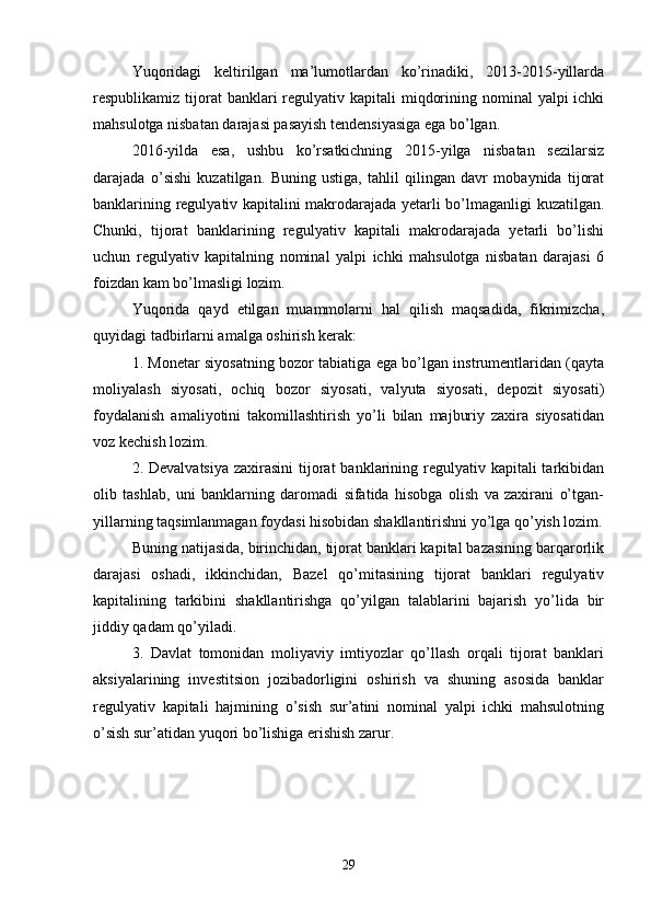 Yuqoridagi   keltirilgan   ma’lumotlardan   ko’rinadiki,   2013-2015-yillarda
respublikamiz tijorat  banklari  regulyativ kapitali  miqdorining nominal  yalpi  ichki
mahsulotga nisbatan darajasi pasayish tendensiyasiga ega bo’lgan. 
2016-yilda   esa,   ushbu   ko’rsatkichning   2015-yilga   nisbatan   sezilarsiz
darajada   o’sishi   kuzatilgan.   Buning   ustiga,   tahlil   qilingan   davr   mobaynida   tijorat
banklarining regulyativ kapitalini makrodarajada yetarli bo’lmaganligi kuzatilgan.
Chunki,   tijorat   banklarining   regulyativ   kapitali   makrodarajada   yetarli   bo’lishi
uchun   regulyativ   kapitalning   nominal   yalpi   ichki   mahsulotga   nisbatan   darajasi   6
foizdan kam bo’lmasligi lozim. 
Yuqorida   qayd   etilgan   muammolarni   hal   qilish   maqsadida,   fikrimizcha,
quyidagi tadbirlarni amalga oshirish kerak: 
1. Monetar siyosatning bozor tabiatiga ega bo’lgan instrumentlaridan (qayta
moliyalash   siyosati,   ochiq   bozor   siyosati,   valyuta   siyosati,   depozit   siyosati)
foydalanish   amaliyotini   takomillashtirish   yo’li   bilan   majburiy   zaxira   siyosatidan
voz kechish lozim. 
2. Devalvatsiya  zaxirasini  tijorat  banklarining regulyativ kapitali  tarkibidan
olib   tashlab,   uni   banklarning   daromadi   sifatida   hisobga   olish   va   zaxirani   o’tgan-
yillarning taqsimlanmagan foydasi hisobidan shakllantirishni yo’lga qo’yish lozim.
Buning natijasida, birinchidan, tijorat banklari kapital bazasining barqarorlik
darajasi   oshadi,   ikkinchidan,   Bazel   qo’mitasining   tijorat   banklari   regulyativ
kapitalining   tarkibini   shakllantirishga   qo’yilgan   talablarini   bajarish   yo’lida   bir
jiddiy qadam qo’yiladi. 
3.   Davlat   tomonidan   moliyaviy   imtiyozlar   qo’llash   orqali   tijorat   banklari
aksiyalarining   investitsion   jozibadorligini   oshirish   va   shuning   asosida   banklar
regulyativ   kapitali   hajmining   o’sish   sur’atini   nominal   yalpi   ichki   mahsulotning
o’sish sur’atidan yuqori bo’lishiga erishish zarur. 
29 