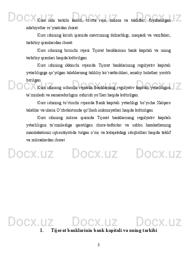 Kurs   ishi   tarkibi   kirish,   to’rtta   reja,   xulosa   va   takliflar,   foydlanilgan
adabiyotlar ro’yxatidan iborat.
Kurs   ishining   kirish   qismida   mavzuning   dolzarbligi,   maqsadi   va   vazifalari,
tarkibiy qismlaridan iborat.
Kurs   ishining   birinchi   rejasi   Tijorat   banklarinin   bank   kapitali   va   uning
tarkibiy qismlari haqida keltirilgan. 
Kurs   ishining   ikkinchi   rejasida   Tijorat   banklarining   regulyativ   kapitali
yetarliligiga qo’yilgan talablarning tahliliy ko’rsatkichlari, amaliy holatlari yoritib
berilgan.
Kurs  ishining  uchinchi   rejasida  Banklarning regulyativ  kapitali  yetarliligini
ta’minlash va samaradorligini oshirish yo’llari haqida keltirilgan.
Kurs   ishining   to’rtinchi   rejasida   Bank   kapitali   yetarliligi   bo’yicha   Xalqaro
talablar va ularni O’zbekistonda qo’llash imkoniyatlari haqida keltirilgan.
Kurs   ishining   xulosa   qismida   Tijorat   banklarining   regulyativ   kapitali
yetarliligini   ta’minlashga   qaratilgan   chora-tadbirlar   va   ushbu   harakatlarning
mamlakatimiz   iqtisodiyotida   tutgan   o’rni   va   kelajakdagi   istiqbollari   haqida   taklif
va xulosalardan iborat.
1. Tijorat banklarinin bank kapitali va uning tarkibi
3 