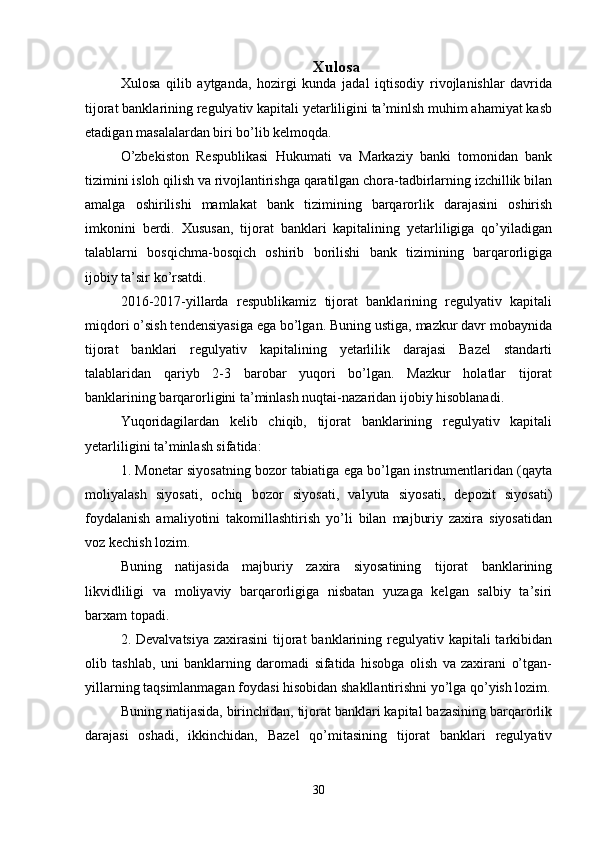 Xulosa
Xulosa   qilib   aytganda,   hozirgi   kunda   jadal   iqtisodiy   rivojlanishlar   davrida
tijorat banklarining regulyativ kapitali yetarliligini ta’minlsh muhim ahamiyat kasb
etadigan masalalardan biri bo’lib kelmoqda.
O’zbekiston   Respublikasi   Hukumati   va   Markaziy   banki   tomonidan   bank
tizimini isloh qilish va rivojlantirishga qaratilgan chora-tadbirlarning izchillik bilan
amalga   oshirilishi   mamlakat   bank   tizimining   barqarorlik   darajasini   oshirish
imkonini   berdi.   Xususan,   tijorat   banklari   kapitalining   yetarliligiga   qo’yiladigan
talablarni   bosqichma-bosqich   oshirib   borilishi   bank   tizimining   barqarorligiga
ijobiy ta’sir ko’rsatdi. 
2016-2017-yillarda   respublikamiz   tijorat   banklarining   regulyativ   kapitali
miqdori o’sish tendensiyasiga ega bo’lgan. Buning ustiga, mazkur davr mobaynida
tijorat   banklari   regulyativ   kapitalining   yetarlilik   darajasi   Bazel   standarti
talablaridan   qariyb   2-3   barobar   yuqori   bo’lgan.   Mazkur   holatlar   tijorat
banklarining barqarorligini ta’minlash nuqtai-nazaridan ijobiy hisoblanadi.
Yuqoridagilardan   kelib   chiqib,   tijorat   banklarining   regulyativ   kapitali
yetarliligini ta’minlash sifatida: 
1. Monetar siyosatning bozor tabiatiga ega bo’lgan instrumentlaridan (qayta
moliyalash   siyosati,   ochiq   bozor   siyosati,   valyuta   siyosati,   depozit   siyosati)
foydalanish   amaliyotini   takomillashtirish   yo’li   bilan   majburiy   zaxira   siyosatidan
voz kechish lozim. 
Buning   natijasida   majburiy   zaxira   siyosatining   tijorat   banklarining
likvidliligi   va   moliyaviy   barqarorligiga   nisbatan   yuzaga   kelgan   salbiy   ta’siri
barxam topadi. 
2. Devalvatsiya  zaxirasini  tijorat  banklarining regulyativ kapitali  tarkibidan
olib   tashlab,   uni   banklarning   daromadi   sifatida   hisobga   olish   va   zaxirani   o’tgan-
yillarning taqsimlanmagan foydasi hisobidan shakllantirishni yo’lga qo’yish lozim.
Buning natijasida, birinchidan, tijorat banklari kapital bazasining barqarorlik
darajasi   oshadi,   ikkinchidan,   Bazel   qo’mitasining   tijorat   banklari   regulyativ
30