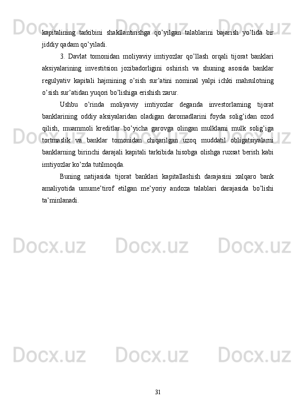 kapitalining   tarkibini   shakllantirishga   qo’yilgan   talablarini   bajarish   yo’lida   bir
jiddiy qadam qo’yiladi. 
3.   Davlat   tomonidan   moliyaviy   imtiyozlar   qo’llash   orqali   tijorat   banklari
aksiyalarining   investitsion   jozibadorligini   oshirish   va   shuning   asosida   banklar
regulyativ   kapitali   hajmining   o’sish   sur’atini   nominal   yalpi   ichki   mahsulotning
o’sish sur’atidan yuqori bo’lishiga erishish zarur. 
Ushbu   o’rinda   moliyaviy   imtiyozlar   deganda   investorlarning   tijorat
banklarining   oddiy   aksiyalaridan   oladigan   daromadlarini   foyda   solig’idan   ozod
qilish,   muammoli   kreditlar   bo’yicha   garovga   olingan   mulklarni   mulk   solig’iga
tortmaslik   va   banklar   tomonidan   chiqarilgan   uzoq   muddatil   obligatsiyalarni
banklarning   birinchi   darajali   kapitali   tarkibida   hisobga   olishga   ruxsat   berish   kabi
imtiyozlar ko’zda tutilmoqda. 
Buning   natijasida   tijorat   banklari   kapitallashish   darajasini   xalqaro   bank
amaliyotida   umume’tirof   etilgan   me’yoriy   andoza   talablari   darajasida   bo’lishi
ta’minlanadi.
31 