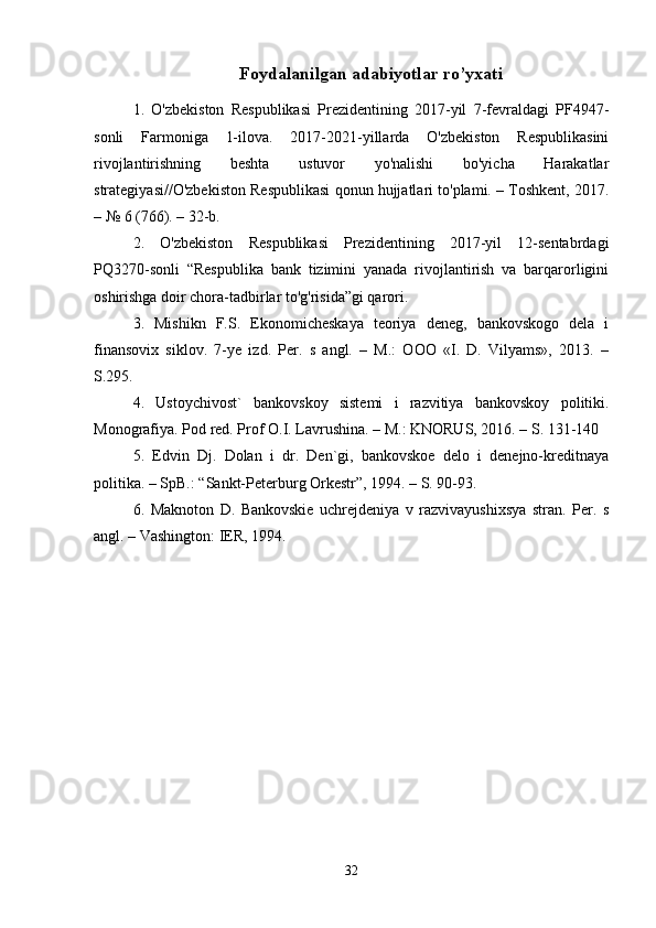 Foydalanilgan adabiyotlar ro’yxati
1.   O'zbekiston   Respublikasi   Prezidentining   2017-yil   7-fevraldagi   PF4947-
sonli   Farmoniga   1-ilova.   2017-2021-yillarda   O'zbekiston   Respublikasini
rivojlantirishning   beshta   ustuvor   yo'nalishi   bo'yicha   Harakatlar
strategiyasi//O'zbekiston Respublikasi qonun hujjatlari to'plami. – Toshkent, 2017.
– № 6 (766). – 32-b. 
2.   O'zbekiston   Respublikasi   Prezidentining   2017-yil   12-sentabrdagi
PQ3270-sonli   “Respublika   bank   tizimini   yanada   rivojlantirish   va   barqarorligini
oshirishga doir chora-tadbirlar to'g'risida”gi qarori. 
3.   Mishikn   F.S.   Ekonomicheskaya   teoriya   deneg,   bankovskogo   dela   i
finansovix   siklov.   7-ye   izd.   Per.   s   angl.   –   M.:   OOO   «I.   D.   Vilyams»,   2013.   –
S.295. 
4.   Ustoychivost`   bankovskoy   sistemi   i   razvitiya   bankovskoy   politiki.
Monografiya. Pod red. Prof O.I. Lavrushina. – M.: KNORUS, 2016. – S. 131-140 
5.   Edvin   Dj.   Dolan   i   dr.   Den`gi,   bankovskoe   delo   i   denejno-kreditnaya
politika. – SpB.: “Sankt-Peterburg Orkestr”, 1994. – S. 90-93. 
6.   Maknoton   D.   Bankovskie   uchrejdeniya   v   razvivayushixsya   stran.   Per.   s
angl. – Vashington: IER, 1994. 
32 