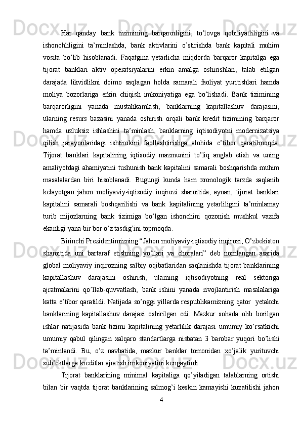 Har   qanday   bank   tizimining   barqarorligini,   to’lovga   qobiliyatliligini   va
ishonchliligini   ta’minlashda,   bank   aktivlarini   o’stirishda   bank   kapitali   muhim
vosita   bo’lib   hisoblanadi.   Faqatgina   yetarlicha   miqdorda   barqaror   kapitalga   ega
tijorat   banklari   aktiv   operatsiyalarini   erkin   amalga   oshirishlari,   talab   etilgan
darajada   likvidlikni   doimo   saqlagan   holda   samarali   faoliyat   yuritishlari   hamda
moliya   bozorlariga   erkin   chiqish   imkoniyatiga   ega   bo’lishadi.   Bank   tizimining
barqarorligini   yanada   mustahkamlash,   banklarning   kapitallashuv   darajasini,
ularning   resurs   bazasini   yanada   oshirish   orqali   bank   kredit   tizimining   barqaror
hamda   uzluksiz   ishlashini   ta’minlash,   banklarning   iqtisodiyotni   modernizatsiya
qilish   jarayonlaridagi   ishtirokini   faollashtirishga   alohida   e’tibor   qaratilmoqda.
Tijorat   banklari   kapitalining   iqtisodiy   mazmunini   to’liq   anglab   etish   va   uning
amaliyotdagi ahamiyatini tushunish bank kapitalini samarali  boshqarishda  muhim
masalalardan   biri   hisoblanadi.   Bugungi   kunda   ham   xronologik   tarzda   saqlanib
kelayotgan   jahon   moliyaviy-iqtisodiy   inqirozi   sharoitida,   aynan,   tijorat   banklari
kapitalini   samarali   boshqarilishi   va   bank   kapitalining   yetarliligini   ta’minlamay
turib   mijozlarning   bank   tizimiga   bo’lgan   ishonchini   qozonish   mushkul   vazifa
ekanligi yana bir bor o’z tasdig’ini topmoqda.
Birinchi Prezidentimizning “Jahon moliyaviy-iqtisodiy inqirozi, O’zbekiston
sharoitida   uni   bartaraf   etishning   yo’llari   va   choralari”   deb   nomlangan   asarida
global  moliyaviy inqirozning salbiy  oqibatlaridan saqlanishda  tijorat  banklarining
kapitallashuv   darajasini   oshirish,   ularning   iqtisodiyotning   real   sektoriga
ajratmalarini   qo’llab-quvvatlash,   bank   ishini   yanada   rivojlantirish   masalalariga
katta e’tibor qaratildi. Natijada so’nggi yillarda respublikamizning qator   yetakchi
banklarining   kapitallashuv   darajasi   oshirilgan   edi.   Mazkur   sohada   olib   borilgan
ishlar   natijasida   bank   tizimi   kapitalining   yetarlilik   darajasi   umumiy   ko’rsatkichi
umumiy   qabul   qilingan   xalqaro   standartlarga   nisbatan   3   barobar   yuqori   bo’lishi
ta’minlandi.   Bu,   o’z   navbatida,   mazkur   banklar   tomonidan   xo’jalik   yurituvchi
sub’ektlarga kreditlar ajratish imkoniyatini kengaytirdi. 
Tijorat   banklarining   minimal   kapitaliga   qo’yiladigan   talablarning   ortishi
bilan   bir   vaqtda   tijorat   banklarining   salmog’i   keskin   kamayishi   kuzatilishi   jahon
4 