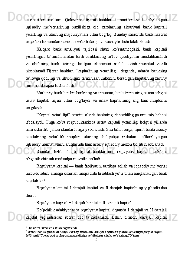 tajribasidan   ma’lum.   Qolaversa,   tijorat   banklari   tomonidan   yo’l   qo’yiladigan
iqtisodiy   me’yorlarining   buzilishiga   oid   xatolarning   aksariyati   bank   kapitali
yetarliligi va ularning majburiyatlari bilan bog’liq. Bunday sharoitda bank nazorat
organlari tomonidan nazorat sezilarli darajada kuchaytirilishi talab etiladi.
Xalqaro   bank   amaliyoti   tajribasi   shuni   ko’rsatmoqdaki,   bank   kapitali
yetarliligini   ta’minlamasdan   turib   banklarning   to’lov   qobiliyatini   mustahkamlash
va   aholining   bank   tizimiga   bo’lgan   ishonchini   saqlab   turish   mushkul   vazifa
hisoblanadi.Tijorat   banklari   “kapitalining   yetarliligi”   deganda,   odatda   bankning
to’lovga qobilligi va likvidligini ta’minlash imkonini beradigan kapitalning zaruriy
minimal darajasi tushuniladi. 2
 
Markaziy bank har bir bankning va umuman, bank tizimining barqarorligini
ustav   kapitali   hajmi   bilan   bog’laydi   va   ustav   kapitalining   eng   kam   miqdorini
belgilaydi.
“Kapital yetarliligi” termini o’zida bankning ishonchliligiga umumiy bahoni
ifodalaydi.   Unga   ko’ra   respublikamizda   ustav   kapitali   yetarliligi   kelgusi   yillarda
ham oshirilib, jahon standartlariga yetkaziladi. Shu bilan birga, tijorat banki asosiy
kapitalining   yetarlilik   miqdori   ularning   faoliyatiga   nisbatan   qo’llanilayotgan
iqtisodiy normativlarni aniqlashda ham asosiy iqtisodiy mezon bo’lib hisoblanadi. 
Shundan   kelib   chiqib,   tijorat   banklarining   regulyativ   kapitali   tarkibini
o’rganib chiqsak madsadga muvofiq bo’ladi. 
R egulyativ kapital — bank faoliyatini tartibga solish va iqtisodiy me’yorlar
hisob-kitobini amalga oshirish maqsadida hisoblash yo’li bilan aniqlanadigan bank
kapitalidir. 3
Regulyativ   kapital   I   darajali   kapital   va   II   darajali   kapitalning   yig’indisidan
iborat.
Regulyativ kapital = I darjali kapital + II darajali kapital
Ko’pchilik adabiyotlarda regulyativ kapital deganda I darajali va II darajali
kapital   yig’indisidan   iborat   deb   ta’kidlashadi.   Lekin   birinchi   darajali   kapital
2
 Cbu.uz ma’lumotlari asosida tayyorlandi.
3
  O’zbekiston Respublikasi Adliya Vazirligi tomonidan 2015-yil 6-iyulda ro’yxatdan o’tkazilgan, ro’yxat raqami 
2693-sonli “Tijorat banklari kapitali monandligiga qo’yiladigan talablar to’g’risidagi” Nizom
5 