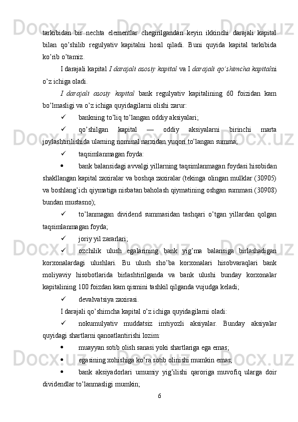 tarkibidan   bir   nechta   elementlar   chegirilgandan   keyin   ikkinchi   darajali   kapital
bilan   qo’shilib   regulyativ   kapitalni   hosil   qiladi.   Buni   quyida   kapital   tarkibida
ko’rib o’tamiz. 
I darajali kapital   I darajali asosiy kapital  va I  darajali qo’shimcha kapital ni
o’z ichiga oladi.
I   darajali   asosiy   kapital   bank   regulyativ   kapitalining   60   foizidan   kam
bo’lmasligi va o’z ichiga quyidagilarni olishi zarur:
 bankning to’liq to’langan oddiy aksiyalari;
 qo’shilgan   kapital   —   oddiy   aksiyalarni   birinchi   marta
joylashtirilishida ularning nominal narxidan yuqori to’langan summa;
 taqsimlanmagan foyda:
 bank balansidagi avvalgi yillarning taqsimlanmagan foydasi hisobidan
shakllangan kapital zaxiralar va boshqa zaxiralar (tekinga olingan mulklar (30905)
va boshlang’ich qiymatiga nisbatan baholash qiymatining oshgan summasi (30908)
bundan mustasno);
 to’lanmagan   dividend   summasidan   tashqari   o’tgan   yillardan   qolgan
taqsimlanmagan foyda;
 joriy yil zararlari;
 ozchilik   ulush   egalarining   bank   yig’ma   balansiga   birlashadigan
korxonalardagi   ulushlari.   Bu   ulush   sho’ba   korxonalari   hisobvaraqlari   bank
moliyaviy   hisobotlarida   birlashtirilganda   va   bank   ulushi   bunday   korxonalar
kapitalining 100 foizdan kam qismini tashkil qilganda vujudga keladi;
 devalvatsiya zaxirasi.
I darajali qo’shimcha kapital o’z ichiga quyidagilarni oladi:
 nokumulyativ   muddatsiz   imtiyozli   aksiyalar.   Bunday   aksiyalar
quyidagi shartlarni qanoatlantirishi lozim:
 muayyan sotib olish sanasi yoki shartlariga ega emas;
 egasining xohishiga ko’ra sotib olinishi mumkin emas;
 bank   aksiyadorlari   umumiy   yig’ilishi   qaroriga   muvofiq   ularga   doir
dividendlar   to’lanmasligi mumkin;
6 