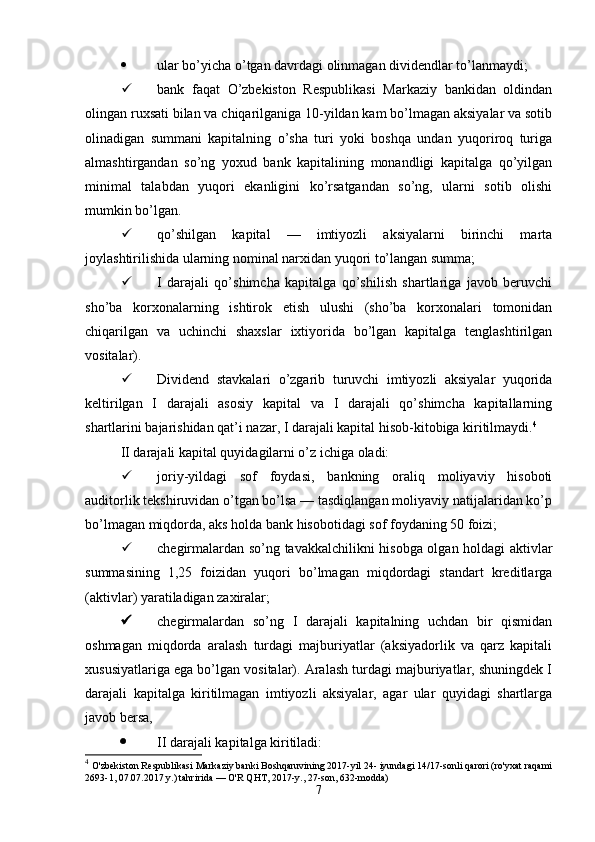  ular bo’yicha o’tgan davrdagi olinmagan dividendlar to’lanmaydi;
 bank   faqat   O’zbekiston   Respublikasi   Markaziy   bankidan   oldindan
olingan   ruxsati bilan va chiqarilganiga 10-yildan kam bo’lmagan aksiyalar va sotib
olinadigan   summani   kapitalning   o’sha   turi   yoki   boshqa   undan   yuqoriroq   turiga
almashtirgandan   so’ng   yoxud   bank   kapitalining   monandligi   kapitalga   qo’yilgan
minimal   talabdan   yuqori   ekanligini   ko’rsatgandan   so’ng,   ularni   sotib   olishi
mumkin bo’lgan.
 qo’shilgan   kapital   —   imtiyozli   aksiyalarni   birinchi   marta
joylashtirilishida ularning nominal narxidan yuqori to’langan summa;
 I   darajali   qo’shimcha   kapitalga   qo’shilish   shartlariga   javob   beruvchi
sho’ba   korxonalarning   ishtirok   etish   ulushi   (sho’ba   korxonalari   tomonidan
chiqarilgan   va   uchinchi   shaxslar   ixtiyorida   bo’lgan   kapitalga   tenglashtirilgan
vositalar).
 Dividend   stavkalari   o’zgarib   turuvchi   imtiyozli   aksiyalar   yuqorida
keltirilgan   I   darajali   asosiy   kapital   va   I   darajali   qo’shimcha   kapitallarning
shartlarini bajarishidan qat’i nazar, I darajali kapital hisob-kitobiga kiritilmaydi. 4
II darajali kapital quyidagilarni o’z ichiga oladi:
 joriy-yildagi   sof   foydasi,   bankning   oraliq   moliyaviy   hisoboti
auditorlik tekshiruvidan o’tgan bo’lsa — tasdiqlangan moliyaviy natijalaridan ko’p
bo’lmagan miqdorda, aks holda bank hisobotidagi sof foydaning 50 foizi;
 chegirmalardan so’ng tavakkalchilikni hisobga olgan holdagi aktivlar
summasining   1,25   foizidan   yuqori   bo’lmagan   miqdordagi   standart   kreditlarga
(aktivlar) yaratiladigan zaxiralar;
 chegirmalardan   so’ng   I   darajali   kapitalning   uchdan   bir   qismidan
oshmagan   miqdorda   aralash   turdagi   majburiyatlar   (aksiyadorlik   va   qarz   kapitali
xususiyatlariga ega bo’lgan vositalar). Aralash turdagi majburiyatlar, shuningdek I
darajali   kapitalga   kiritilmagan   imtiyozli   aksiyalar,   agar   ular   quyidagi   shartlarga
javob bersa,
 II darajali kapitalga kiritiladi:
4
  O'zbekiston Respublikasi Markaziy banki Boshqaruvining 2017-yil 24- iyundagi 14/17-sonli qarori (ro'yxat raqami
2693-1, 07.07.2017 y.) tahririda — O'R QHT, 2017-y., 27-son, 632-modda)
7