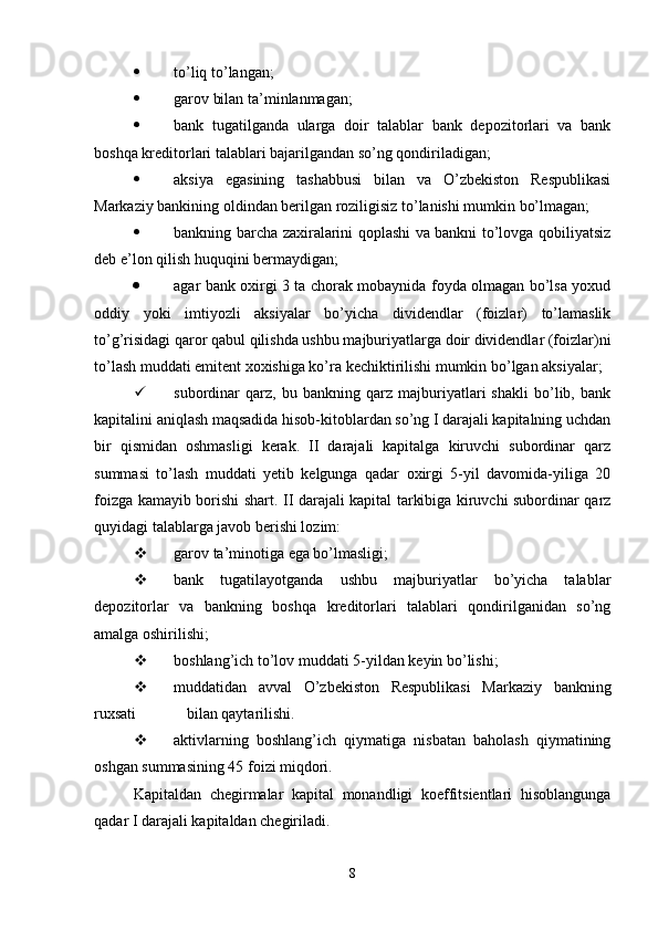  to’liq to’langan;
 garov bilan ta’minlanmagan;
 bank   tugatilganda   ularga   doir   talablar   bank   depozitorlari   va   bank
boshqa kreditorlari talablari bajarilgandan so’ng qondiriladigan;
 aksiya   egasining   tashabbusi   bilan   va   O’zbekiston   Respublikasi
Markaziy bankining oldindan berilgan roziligisiz to’lanishi mumkin bo’lmagan;
 bankning barcha zaxiralarini qoplashi va bankni to’lovga qobiliyatsiz
deb e’lon qilish huquqini bermaydigan;
 agar bank oxirgi 3 ta chorak mobaynida foyda olmagan bo’lsa yoxud
oddiy   yoki   imtiyozli   aksiyalar   bo’yicha   dividendlar   (foizlar)   to’lamaslik
to’g’risidagi qaror qabul qilishda ushbu majburiyatlarga doir dividendlar (foizlar)ni
to’lash muddati emitent xoxishiga ko’ra kechiktirilishi mumkin bo’lgan aksiyalar;
 subordinar   qarz,   bu   bankning   qarz   majburiyatlari   shakli   bo’lib,   bank
kapitalini aniqlash maqsadida hisob-kitoblardan so’ng I darajali kapitalning uchdan
bir   qismidan   oshmasligi   kerak.   II   darajali   kapitalga   kiruvchi   subordinar   qarz
summasi   to’lash   muddati   yetib   kelgunga   qadar   oxirgi   5-yil   davomida-yiliga   20
foizga kamayib borishi shart.   II darajali kapital tarkibiga kiruvchi subordinar qarz
quyidagi talablarga javob berishi lozim:
 garov ta’minotiga ega bo’lmasligi;
 bank   tugatilayotganda   ushbu   majburiyatlar   bo’yicha   talablar
depozitorlar   va   bankning   boshqa   kreditorlari   talablari   qondirilganidan   so’ng
amalga oshirilishi;
 boshlang’ich to’lov muddati 5-yildan keyin bo’lishi;
 muddatidan   avval   O’zbekiston   Respublikasi   Markaziy   bankning
ruxsati             bilan qaytarilishi.
 aktivlarning   boshlang’ich   qiymatiga   nisbatan   baholash   qiymatining
oshgan summasining 45 foizi miqdori.
Kapitaldan   chegirmalar   kapital   monandligi   koeffitsientlari   hisoblangunga
qadar I darajali kapitaldan chegiriladi.
8