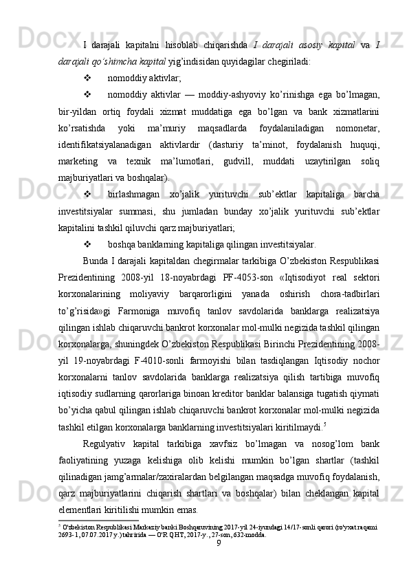 I   darajali   kapitalni   hisoblab   chiqarishda   I   darajali   asosiy   kapital   va   I
darajali qo’shimcha kapital  yig’indisidan quyidagilar chegiriladi:
 nomoddiy aktivlar;
 nomoddiy   aktivlar   —   moddiy-ashyoviy   ko’rinishga   ega   bo’lmagan,
bir-yildan   ortiq   foydali   xizmat   muddatiga   ega   bo’lgan   va   bank   xizmatlarini
ko’rsatishda   yoki   ma’muriy   maqsadlarda   foydalaniladigan   nomonetar,
identifikatsiyalanadigan   aktivlardir   (dasturiy   ta’minot,   foydalanish   huquqi,
marketing   va   texnik   ma’lumotlari,   gudvill,   muddati   uzaytirilgan   soliq
majburiyatlari va boshqalar).
 birlashmagan   xo’jalik   yurituvchi   sub’ektlar   kapitaliga   barcha
investitsiyalar   summasi,   shu   jumladan   bunday   xo’jalik   yurituvchi   sub’ektlar
kapitalini tashkil qiluvchi qarz majburiyatlari;
 boshqa banklarning kapitaliga qilingan investitsiyalar.
Bunda I darajali kapitaldan chegirmalar tarkibiga O’zbekiston Respublikasi
Prezidentining   2008-yil   18-noyabrdagi   PF-4053-son   «Iqtisodiyot   real   sektori
korxonalarining   moliyaviy   barqarorligini   yanada   oshirish   chora-tadbirlari
to’g’risida»gi   Farmoniga   muvofiq   tanlov   savdolarida   banklarga   realizatsiya
qilingan ishlab chiqaruvchi bankrot korxonalar mol-mulki negizida tashkil qilingan
korxonalarga, shuningdek O’zbekiston Respublikasi Birinchi Prezidentining 2008-
yil   19-noyabrdagi   F-4010-sonli   farmoyishi   bilan   tasdiqlangan   Iqtisodiy   nochor
korxonalarni   tanlov   savdolarida   banklarga   realizatsiya   qilish   tartibiga   muvofiq
iqtisodiy sudlarning qarorlariga binoan kreditor banklar balansiga tugatish qiymati
bo’yicha qabul qilingan ishlab chiqaruvchi bankrot korxonalar mol-mulki negizida
tashkil etilgan korxonalarga banklarning investitsiyalari kiritilmaydi. 5
Regulyativ   kapital   tarkibiga   xavfsiz   bo’lmagan   va   nosog’lom   bank
faoliyatining   yuzaga   kelishiga   olib   kelishi   mumkin   bo’lgan   shartlar   (tashkil
qilinadigan jamg’armalar/zaxiralardan belgilangan maqsadga muvofiq foydalanish,
qarz   majburiyatlarini   chiqarish   shartlari   va   boshqalar)   bilan   cheklangan   kapital
elementlari kiritilishi mumkin emas.
5
 O'zbekiston Respublikasi Markaziy banki Boshqaruvining 2017-yil 24-iyundagi 14/17-sonli qarori (ro'yxat raqami 
2693-1, 07.07.2017 y.) tahririda — O'R QHT, 2017-y., 27-son, 632-modda.
9 