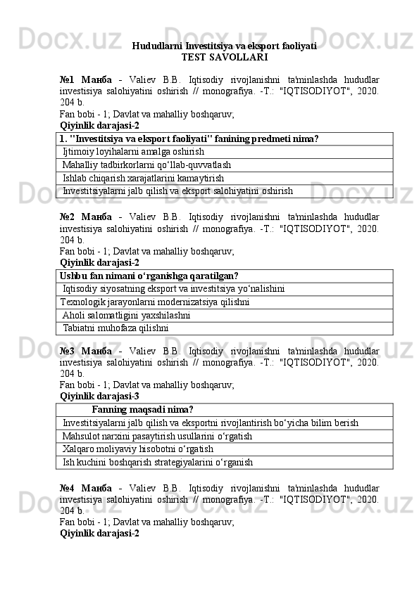 Hududlarni  Investitsiya va eksport faoliyati
TEST SAVOLLARI
№1   Манба   -   Valiev   B.B.   Iqtisodiy   rivojlanishni   ta'minlashda   hududlar
investisiya   salohiyatini   oshirish   //   monografiya.   -T.:   "IQTISODIYOT",   2020.
204 b.
Fan bobi - 1;   Davlat va mahalliy boshqaruv ;
Qiyinlik darajasi- 2
1. "Investitsiya va eksport faoliyati" fanining predmeti nima?
 Ijtimoiy loyihalarni amalga oshirish
 Mahalliy tadbirkorlarni qo‘llab-quvvatlash
 Ishlab chiqarish xarajatlarini kamaytirish
 Investitsiyalarni jalb qilish va eksport salohiyatini oshirish
№2   Манба   -   Valiev   B.B.   Iqtisodiy   rivojlanishni   ta'minlashda   hududlar
investisiya   salohiyatini   oshirish   //   monografiya.   -T.:   "IQTISODIYOT",   2020.
204 b.
Fan bobi - 1;  Davlat va mahalliy boshqaruv ;
Qiyinlik darajasi-2
Ushbu fan nimani o‘rganishga qaratilgan?
 Iqtisodiy siyosatning eksport va investitsiya yo‘nalishini
Texnologik jarayonlarni modernizatsiya qilishni
 Aholi salomatligini yaxshilashni
 Tabiatni muhofaza qilishni
№3   Манба   -   Valiev   B.B.   Iqtisodiy   rivojlanishni   ta'minlashda   hududlar
investisiya   salohiyatini   oshirish   //   monografiya.   -T.:   "IQTISODIYOT",   2020.
204 b.
Fan bobi - 1;  Davlat va mahalliy boshqaruv ;
Qiyinlik darajasi-3
              Fanning maqsadi nima?
 Investitsiyalarni jalb qilish va eksportni rivojlantirish bo‘yicha bilim berish
 Mahsulot narxini pasaytirish usullarini o‘rgatish
 Xalqaro moliyaviy hisobotni o‘rgatish
 Ish kuchini boshqarish strategiyalarini o‘rganish
№4   Манба   -   Valiev   B.B.   Iqtisodiy   rivojlanishni   ta'minlashda   hududlar
investisiya   salohiyatini   oshirish   //   monografiya.   -T.:   "IQTISODIYOT",   2020.
204 b.
Fan bobi - 1;  Davlat va mahalliy boshqaruv ;
Qiyinlik darajasi-2 