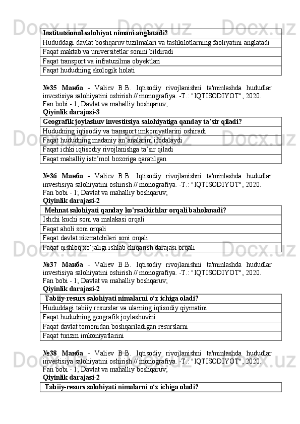 Institutsional salohiyat nimani anglatadi?
Hududdagi davlat boshqaruv tuzilmalari va tashkilotlarning faoliyatini anglatadi
Faqat maktab va universitetlar sonini bildiradi
Faqat transport va infratuzilma obyektlari
Faqat hududning ekologik holati
№35   Манба   -   Valiev   B.B.   Iqtisodiy   rivojlanishni   ta'minlashda   hududlar
investisiya salohiyatini oshirish // monografiya. -T.: "IQTISODIYOT", 2020. 
Fan bobi - 1;  Davlat va mahalliy boshqaruv ;
Qiyinlik darajasi-3
Geografik joylashuv investitsiya salohiyatiga qanday ta’sir qiladi?
Hududning iqtisodiy va transport imkoniyatlarini oshiradi
Faqat hududning madaniy an’analarini ifodalaydi
Faqat ichki iqtisodiy rivojlanishga ta’sir qiladi
Faqat mahalliy iste’mol bozoriga qaratilgan
№36   Манба   -   Valiev   B.B.   Iqtisodiy   rivojlanishni   ta'minlashda   hududlar
investisiya salohiyatini oshirish // monografiya. -T.: "IQTISODIYOT", 2020. 
Fan bobi - 1;  Davlat va mahalliy boshqaruv ;
Qiyinlik darajasi-2
 Mehnat salohiyati qanday ko'rsatkichlar orqali baholanadi?
Ishchi kuchi soni va malakasi orqali
Faqat aholi soni orqali
Faqat davlat xizmatchilari soni orqali
Faqat qishloq xo‘jaligi ishlab chiqarish darajasi orqali
№37   Манба   -   Valiev   B.B.   Iqtisodiy   rivojlanishni   ta'minlashda   hududlar
investisiya salohiyatini oshirish // monografiya. -T.: "IQTISODIYOT", 2020. 
Fan bobi - 1;  Davlat va mahalliy boshqaruv ;
Qiyinlik darajasi-2
 Tabiiy-resurs salohiyati nimalarni o‘z ichiga oladi?
Hududdagi tabiiy resurslar va ularning iqtisodiy qiymatini
Faqat hududning geografik joylashuvini
Faqat davlat tomonidan boshqariladigan resurslarni
Faqat turizm imkoniyatlarini
№38   Манба   -   Valiev   B.B.   Iqtisodiy   rivojlanishni   ta'minlashda   hududlar
investisiya salohiyatini oshirish // monografiya. -T.: "IQTISODIYOT", 2020. 
Fan bobi - 1;  Davlat va mahalliy boshqaruv ;
Qiyinlik darajasi-2
 Tabiiy-resurs salohiyati nimalarni o‘z ichiga oladi? 