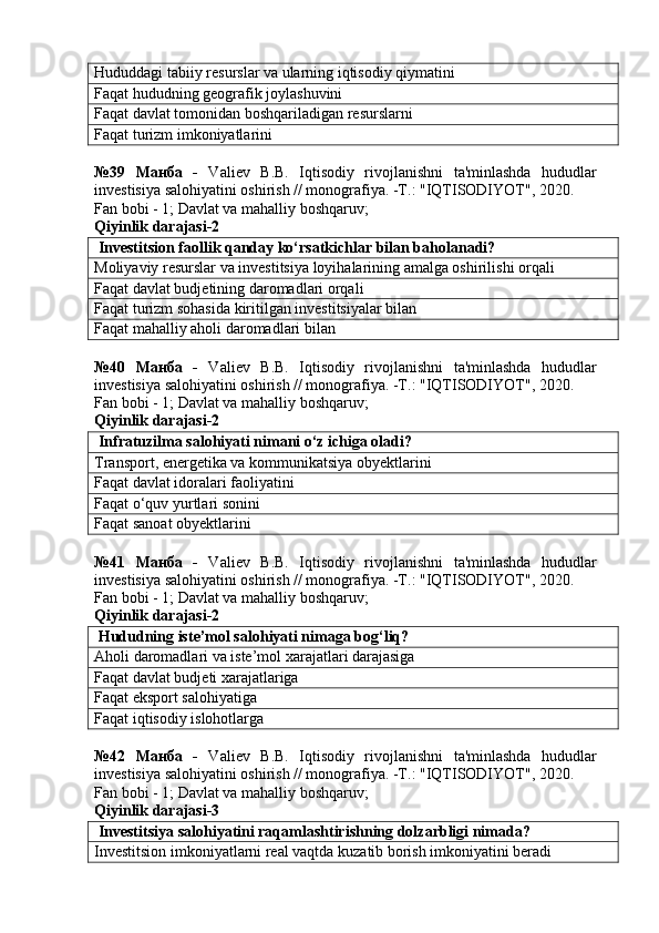 Hududdagi tabiiy resurslar va ularning iqtisodiy qiymatini
Faqat hududning geografik joylashuvini
Faqat davlat tomonidan boshqariladigan resurslarni
Faqat turizm imkoniyatlarini
№39   Манба   -   Valiev   B.B.   Iqtisodiy   rivojlanishni   ta'minlashda   hududlar
investisiya salohiyatini oshirish // monografiya. -T.: "IQTISODIYOT", 2020. 
Fan bobi - 1;  Davlat va mahalliy boshqaruv ;
Qiyinlik darajasi-2
 Investitsion faollik qanday ko‘rsatkichlar bilan baholanadi?
Moliyaviy resurslar va investitsiya loyihalarining amalga oshirilishi orqali
Faqat davlat budjetining daromadlari orqali
Faqat turizm sohasida kiritilgan investitsiyalar bilan
Faqat mahalliy aholi daromadlari bilan
№40   Манба   -   Valiev   B.B.   Iqtisodiy   rivojlanishni   ta'minlashda   hududlar
investisiya salohiyatini oshirish // monografiya. -T.: "IQTISODIYOT", 2020. 
Fan bobi - 1;  Davlat va mahalliy boshqaruv ;
Qiyinlik darajasi-2
 Infratuzilma salohiyati nimani o‘z ichiga oladi?
Transport, energetika va kommunikatsiya obyektlarini
Faqat davlat idoralari faoliyatini
Faqat o‘quv yurtlari sonini
Faqat sanoat obyektlarini
№41   Манба   -   Valiev   B.B.   Iqtisodiy   rivojlanishni   ta'minlashda   hududlar
investisiya salohiyatini oshirish // monografiya. -T.: "IQTISODIYOT", 2020. 
Fan bobi - 1;  Davlat va mahalliy boshqaruv ;
Qiyinlik darajasi-2
 Hududning iste’mol salohiyati nimaga bog‘liq?
Aholi daromadlari va iste’mol xarajatlari darajasiga
Faqat davlat budjeti xarajatlariga
Faqat eksport salohiyatiga
Faqat iqtisodiy islohotlarga
№42   Манба   -   Valiev   B.B.   Iqtisodiy   rivojlanishni   ta'minlashda   hududlar
investisiya salohiyatini oshirish // monografiya. -T.: "IQTISODIYOT", 2020. 
Fan bobi - 1;  Davlat va mahalliy boshqaruv ;
Qiyinlik darajasi-3
 Investitsiya salohiyatini raqamlashtirishning dolzarbligi nimada?
Investitsion imkoniyatlarni real vaqtda kuzatib borish imkoniyatini beradi 