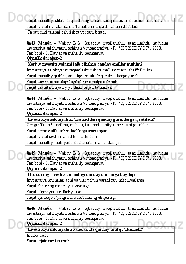 Faqat mahalliy ishlab chiqarishning samaradorligini oshirish uchun ishlatiladi
Faqat davlat idoralarida ma’lumotlarni saqlash uchun ishlatiladi
 Faqat ichki talabni oshirishga yordam beradi
№43   Манба   -   Valiev   B.B.   Iqtisodiy   rivojlanishni   ta'minlashda   hududlar
investisiya salohiyatini oshirish // monografiya. -T.: "IQTISODIYOT", 2020. 
Fan bobi - 1;  Davlat va mahalliy boshqaruv ;
Qiyinlik darajasi-2
 Xorijiy investitsiyalarni jalb qilishda qanday omillar muhim?
Investitsiya salohiyatini raqamlashtirish va ma’lumotlarni shaffof qilish
Faqat mahalliy qishloq xo‘jaligi ishlab chiqarishini kengaytirish
Faqat turizm sohasidagi loyihalarni amalga oshirish
Faqat davlat moliyaviy yordami orqali ta’minlash
№44   Манба   -   Valiev   B.B.   Iqtisodiy   rivojlanishni   ta'minlashda   hududlar
investisiya salohiyatini oshirish // monografiya. -T.: "IQTISODIYOT", 2020. 
Fan bobi - 1;  Davlat va mahalliy boshqaruv ;
Qiyinlik darajasi-2
 Investitsiya salohiyati ko‘rsatkichlari qanday guruhlarga ajratiladi?
Geografik, infratuzilma, mehnat, iste’mol, tabiiy-resurs kabi guruhlar
Faqat demografik ko‘rsatkichlarga asoslangan
Faqat davlat sektoriga oid ko‘rsatkichlar
Faqat mahalliy aholi yashash sharoitlariga asoslangan
№45   Манба   -   Valiev   B.B.   Iqtisodiy   rivojlanishni   ta'minlashda   hududlar
investisiya salohiyatini oshirish // monografiya. -T.: "IQTISODIYOT", 2020. 
Fan bobi - 1;  Davlat va mahalliy boshqaruv ;
Qiyinlik darajasi-2
 Hududning investitsion faolligi qanday omillarga bog‘liq?
Investitsiya loyihalari soni va ular uchun yaratilgan imkoniyatlarga
Faqat aholining madaniy saviyasiga
Faqat o‘quv yurtlari faoliyatiga
Faqat qishloq xo‘jaligi mahsulotlarining eksportiga
№46   Манба   -   Valiev   B.B.   Iqtisodiy   rivojlanishni   ta'minlashda   hududlar
investisiya salohiyatini oshirish // monografiya. -T.: "IQTISODIYOT", 2020. 
Fan bobi - 1;  Davlat va mahalliy boshqaruv ;
Qiyinlik darajasi-2
 Investitsiya salohiyatini baholashda qanday usul qo‘llaniladi?
Indeks usuli
Faqat rejalashtirish usuli 