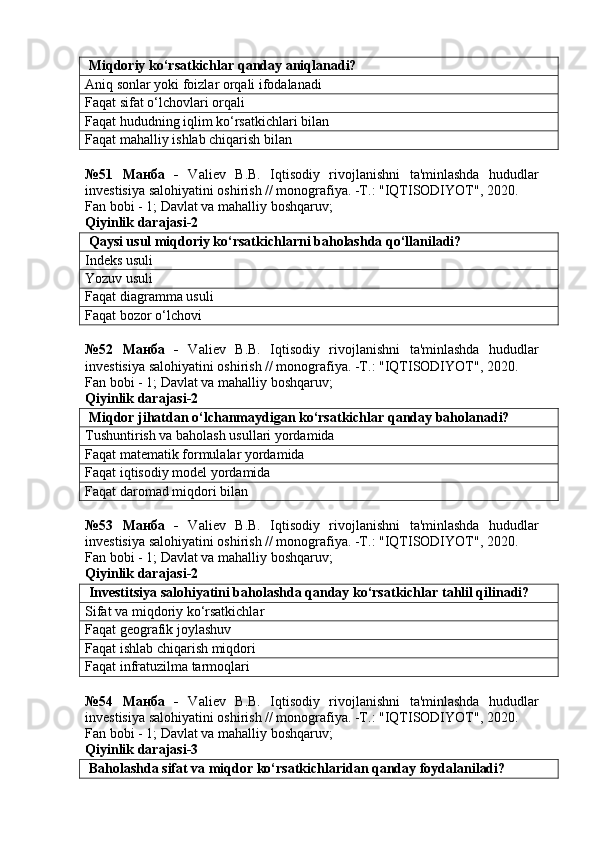  Miqdoriy ko‘rsatkichlar qanday aniqlanadi?
Aniq sonlar yoki foizlar orqali ifodalanadi
Faqat sifat o‘lchovlari orqali
Faqat hududning iqlim ko‘rsatkichlari bilan
Faqat mahalliy ishlab chiqarish bilan
№51   Манба   -   Valiev   B.B.   Iqtisodiy   rivojlanishni   ta'minlashda   hududlar
investisiya salohiyatini oshirish // monografiya. -T.: "IQTISODIYOT", 2020. 
Fan bobi - 1;  Davlat va mahalliy boshqaruv ;
Qiyinlik darajasi-2
 Qaysi usul miqdoriy ko‘rsatkichlarni baholashda qo‘llaniladi?
Indeks usuli
Yozuv usuli
Faqat diagramma usuli
Faqat bozor o‘lchovi
№52   Манба   -   Valiev   B.B.   Iqtisodiy   rivojlanishni   ta'minlashda   hududlar
investisiya salohiyatini oshirish // monografiya. -T.: "IQTISODIYOT", 2020. 
Fan bobi - 1;  Davlat va mahalliy boshqaruv ;
Qiyinlik darajasi-2
 Miqdor jihatdan o‘lchanmaydigan ko‘rsatkichlar qanday baholanadi?
Tushuntirish va baholash usullari yordamida
Faqat matematik formulalar yordamida
Faqat iqtisodiy model yordamida
Faqat daromad miqdori bilan
№53   Манба   -   Valiev   B.B.   Iqtisodiy   rivojlanishni   ta'minlashda   hududlar
investisiya salohiyatini oshirish // monografiya. -T.: "IQTISODIYOT", 2020. 
Fan bobi - 1;  Davlat va mahalliy boshqaruv ;
Qiyinlik darajasi-2
 Investitsiya salohiyatini baholashda qanday ko‘rsatkichlar tahlil qilinadi?
Sifat va miqdoriy ko‘rsatkichlar
Faqat geografik joylashuv
Faqat ishlab chiqarish miqdori
Faqat infratuzilma tarmoqlari
№54   Манба   -   Valiev   B.B.   Iqtisodiy   rivojlanishni   ta'minlashda   hududlar
investisiya salohiyatini oshirish // monografiya. -T.: "IQTISODIYOT", 2020. 
Fan bobi - 1;  Davlat va mahalliy boshqaruv ;
Qiyinlik darajasi-3
 Baholashda sifat va miqdor ko‘rsatkichlaridan qanday foydalaniladi? 
