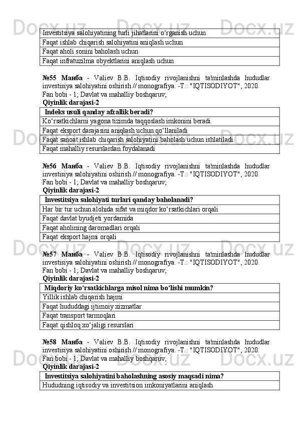 Investitsiya salohiyatining turli jihatlarini o‘rganish uchun
Faqat ishlab chiqarish salohiyatini aniqlash uchun
Faqat aholi sonini baholash uchun
Faqat infratuzilma obyektlarini aniqlash uchun
№55   Манба   -   Valiev   B.B.   Iqtisodiy   rivojlanishni   ta'minlashda   hududlar
investisiya salohiyatini oshirish // monografiya. -T.: "IQTISODIYOT", 2020. 
Fan bobi - 1;  Davlat va mahalliy boshqaruv ;
Qiyinlik darajasi-2
 Indeks usuli qanday afzallik beradi?
Ko‘rsatkichlarni yagona tizimda taqqoslash imkonini beradi
Faqat eksport darajasini aniqlash uchun qo‘llaniladi
Faqat sanoat ishlab chiqarish salohiyatini baholash uchun ishlatiladi
Faqat mahalliy resurslardan foydalanadi
№56   Манба   -   Valiev   B.B.   Iqtisodiy   rivojlanishni   ta'minlashda   hududlar
investisiya salohiyatini oshirish // monografiya. -T.: "IQTISODIYOT", 2020. 
Fan bobi - 1;  Davlat va mahalliy boshqaruv ;
Qiyinlik darajasi-2
 Investitsiya salohiyati turlari qanday baholanadi?
Har bir tur uchun alohida sifat va miqdor ko‘rsatkichlari orqali
Faqat davlat byudjeti yordamida
Faqat aholining daromadlari orqali
Faqat eksport hajmi orqali
№57   Манба   -   Valiev   B.B.   Iqtisodiy   rivojlanishni   ta'minlashda   hududlar
investisiya salohiyatini oshirish // monografiya. -T.: "IQTISODIYOT", 2020. 
Fan bobi - 1;  Davlat va mahalliy boshqaruv ;
Qiyinlik darajasi-2
 Miqdoriy ko‘rsatkichlarga misol nima bo‘lishi mumkin?
Yillik ishlab chiqarish hajmi
Faqat hududdagi ijtimoiy xizmatlar
Faqat transport tarmoqlari
Faqat qishloq xo‘jaligi resurslari
№58   Манба   -   Valiev   B.B.   Iqtisodiy   rivojlanishni   ta'minlashda   hududlar
investisiya salohiyatini oshirish // monografiya. -T.: "IQTISODIYOT", 2020. 
Fan bobi - 1;  Davlat va mahalliy boshqaruv ;
Qiyinlik darajasi-2
 Investitsiya salohiyatini baholashning asosiy maqsadi nima?
Hududning iqtisodiy va investitsion imkoniyatlarini aniqlash 