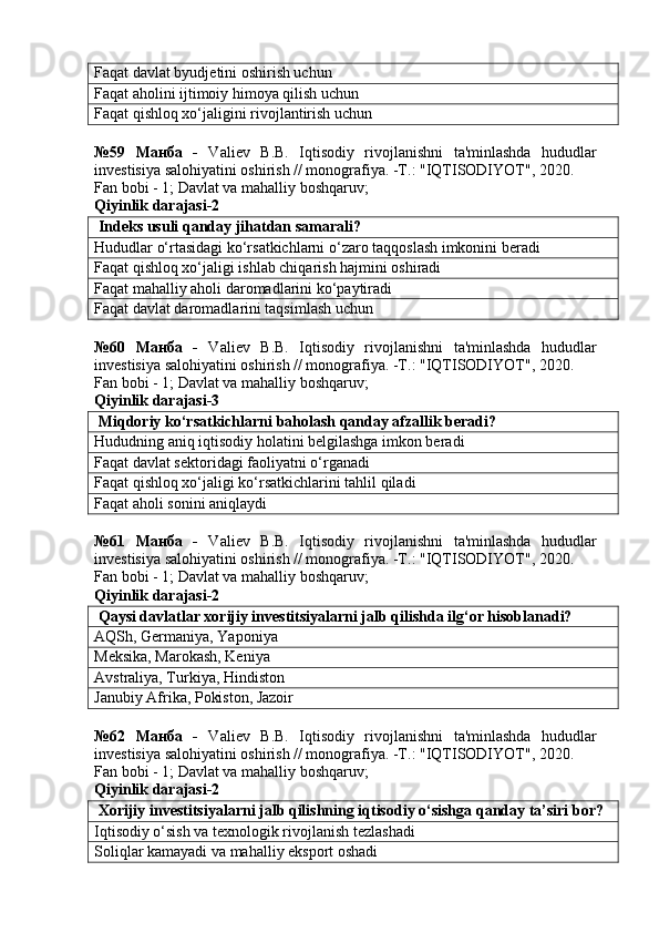 Faqat davlat byudjetini oshirish uchun
Faqat aholini ijtimoiy himoya qilish uchun
Faqat qishloq xo‘jaligini rivojlantirish uchun
№59   Манба   -   Valiev   B.B.   Iqtisodiy   rivojlanishni   ta'minlashda   hududlar
investisiya salohiyatini oshirish // monografiya. -T.: "IQTISODIYOT", 2020. 
Fan bobi - 1;  Davlat va mahalliy boshqaruv ;
Qiyinlik darajasi-2
 Indeks usuli qanday jihatdan samarali?
Hududlar o‘rtasidagi ko‘rsatkichlarni o‘zaro taqqoslash imkonini beradi
Faqat qishloq xo‘jaligi ishlab chiqarish hajmini oshiradi
Faqat mahalliy aholi daromadlarini ko‘paytiradi
Faqat davlat daromadlarini taqsimlash uchun
№60   Манба   -   Valiev   B.B.   Iqtisodiy   rivojlanishni   ta'minlashda   hududlar
investisiya salohiyatini oshirish // monografiya. -T.: "IQTISODIYOT", 2020. 
Fan bobi - 1;  Davlat va mahalliy boshqaruv ;
Qiyinlik darajasi-3
 Miqdoriy ko‘rsatkichlarni baholash qanday afzallik beradi?
Hududning aniq iqtisodiy holatini belgilashga imkon beradi
Faqat davlat sektoridagi faoliyatni o‘rganadi
Faqat qishloq xo‘jaligi ko‘rsatkichlarini tahlil qiladi
Faqat aholi sonini aniqlaydi
№61   Манба   -   Valiev   B.B.   Iqtisodiy   rivojlanishni   ta'minlashda   hududlar
investisiya salohiyatini oshirish // monografiya. -T.: "IQTISODIYOT", 2020. 
Fan bobi - 1;  Davlat va mahalliy boshqaruv ;
Qiyinlik darajasi-2
 Qaysi davlatlar xorijiy investitsiyalarni jalb qilishda ilg‘or hisoblanadi?
AQSh, Germaniya, Yaponiya
Meksika, Marokash, Keniya
Avstraliya, Turkiya, Hindiston
Janubiy Afrika, Pokiston, Jazoir
№62   Манба   -   Valiev   B.B.   Iqtisodiy   rivojlanishni   ta'minlashda   hududlar
investisiya salohiyatini oshirish // monografiya. -T.: "IQTISODIYOT", 2020. 
Fan bobi - 1;  Davlat va mahalliy boshqaruv ;
Qiyinlik darajasi-2
 Xorijiy investitsiyalarni jalb qilishning iqtisodiy o‘sishga qanday ta’siri bor?
Iqtisodiy o‘sish va texnologik rivojlanish tezlashadi
Soliqlar kamayadi va mahalliy eksport oshadi 