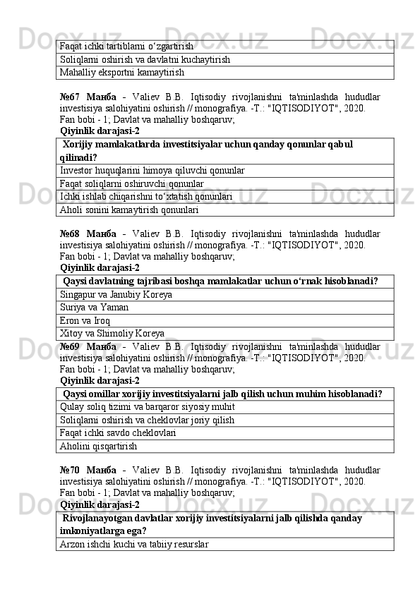 Faqat ichki tartiblarni o‘zgartirish
Soliqlarni oshirish va davlatni kuchaytirish
Mahalliy eksportni kamaytirish
№67   Манба   -   Valiev   B.B.   Iqtisodiy   rivojlanishni   ta'minlashda   hududlar
investisiya salohiyatini oshirish // monografiya. -T.: "IQTISODIYOT", 2020. 
Fan bobi - 1;  Davlat va mahalliy boshqaruv ;
Qiyinlik darajasi-2
 Xorijiy mamlakatlarda investitsiyalar uchun qanday qonunlar qabul 
qilinadi?
Investor huquqlarini himoya qiluvchi qonunlar
Faqat soliqlarni oshiruvchi qonunlar
Ichki ishlab chiqarishni to‘xtatish qonunlari
Aholi sonini kamaytirish qonunlari
№68   Манба   -   Valiev   B.B.   Iqtisodiy   rivojlanishni   ta'minlashda   hududlar
investisiya salohiyatini oshirish // monografiya. -T.: "IQTISODIYOT", 2020. 
Fan bobi - 1;  Davlat va mahalliy boshqaruv ;
Qiyinlik darajasi-2
 Qaysi davlatning tajribasi boshqa mamlakatlar uchun o‘rnak hisoblanadi?
Singapur va Janubiy Koreya
Suriya va Yaman
Eron va Iroq
Xitoy va Shimoliy Koreya
№69   Манба   -   Valiev   B.B.   Iqtisodiy   rivojlanishni   ta'minlashda   hududlar
investisiya salohiyatini oshirish // monografiya. -T.: "IQTISODIYOT", 2020. 
Fan bobi - 1;  Davlat va mahalliy boshqaruv ;
Qiyinlik darajasi-2
 Qaysi omillar xorijiy investitsiyalarni jalb qilish uchun muhim hisoblanadi?
Qulay soliq tizimi va barqaror siyosiy muhit
Soliqlarni oshirish va cheklovlar joriy qilish
Faqat ichki savdo cheklovlari
Aholini qisqartirish
№70   Манба   -   Valiev   B.B.   Iqtisodiy   rivojlanishni   ta'minlashda   hududlar
investisiya salohiyatini oshirish // monografiya. -T.: "IQTISODIYOT", 2020. 
Fan bobi - 1;  Davlat va mahalliy boshqaruv ;
Qiyinlik darajasi-2
 Rivojlanayotgan davlatlar xorijiy investitsiyalarni jalb qilishda qanday 
imkoniyatlarga ega?
Arzon ishchi kuchi va tabiiy resurslar 