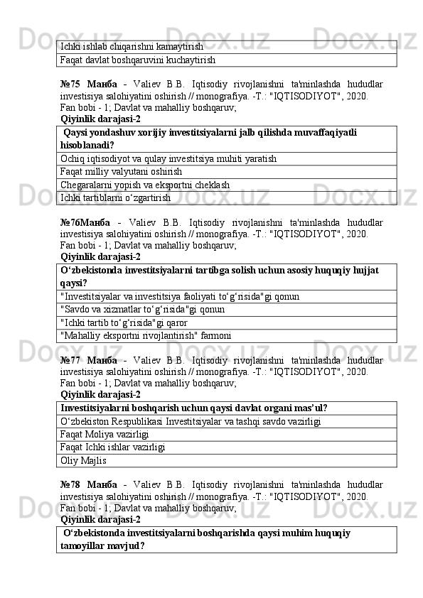 Ichki ishlab chiqarishni kamaytirish
Faqat davlat boshqaruvini kuchaytirish
№75   Манба   -   Valiev   B.B.   Iqtisodiy   rivojlanishni   ta'minlashda   hududlar
investisiya salohiyatini oshirish // monografiya. -T.: "IQTISODIYOT", 2020. 
Fan bobi - 1;  Davlat va mahalliy boshqaruv ;
Qiyinlik darajasi-2
 Qaysi yondashuv xorijiy investitsiyalarni jalb qilishda muvaffaqiyatli 
hisoblanadi?
Ochiq iqtisodiyot va qulay investitsiya muhiti yaratish
Faqat milliy valyutani oshirish
Chegaralarni yopish va eksportni cheklash
Ichki tartiblarni o‘zgartirish
№76Манба   -   Valiev   B.B.   Iqtisodiy   rivojlanishni   ta'minlashda   hududlar
investisiya salohiyatini oshirish // monografiya. -T.: "IQTISODIYOT", 2020. 
Fan bobi - 1;  Davlat va mahalliy boshqaruv ;
Qiyinlik darajasi-2
O‘zbekistonda investitsiyalarni tartibga solish uchun asosiy huquqiy hujjat 
qaysi?
"Investitsiyalar va investitsiya faoliyati to‘g‘risida"gi qonun
"Savdo va xizmatlar to‘g‘risida"gi qonun
"Ichki tartib to‘g‘risida"gi qaror
"Mahalliy eksportni rivojlantirish" farmoni
№77   Манба   -   Valiev   B.B.   Iqtisodiy   rivojlanishni   ta'minlashda   hududlar
investisiya salohiyatini oshirish // monografiya. -T.: "IQTISODIYOT", 2020. 
Fan bobi - 1;  Davlat va mahalliy boshqaruv ;
Qiyinlik darajasi-2
Investitsiyalarni boshqarish uchun qaysi davlat organi mas’ul?
O‘zbekiston Respublikasi Investitsiyalar va tashqi savdo vazirligi
Faqat Moliya vazirligi
Faqat Ichki ishlar vazirligi
Oliy Majlis
№78   Манба   -   Valiev   B.B.   Iqtisodiy   rivojlanishni   ta'minlashda   hududlar
investisiya salohiyatini oshirish // monografiya. -T.: "IQTISODIYOT", 2020. 
Fan bobi - 1;  Davlat va mahalliy boshqaruv ;
Qiyinlik darajasi-2
 O‘zbekistonda investitsiyalarni boshqarishda qaysi muhim huquqiy 
tamoyillar mavjud? 