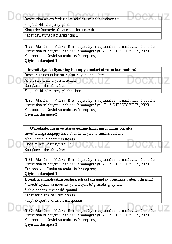 Investitsiyalar xavfsizligini ta’minlash va soliq imtiyozlari
Faqat cheklovlar joriy qilish
Eksportni kamaytirish va importni oshirish
Faqat davlat mablag‘larini tejash
№79   Манба   -   Valiev   B.B.   Iqtisodiy   rivojlanishni   ta'minlashda   hududlar
investisiya salohiyatini oshirish // monografiya. -T.: "IQTISODIYOT", 2020.
Fan bobi - 1;  Davlat va mahalliy boshqaruv ;
Qiyinlik darajasi-2
    Investitsiya faoliyatining huquqiy asoslari nima uchun muhim?
Investorlar uchun barqaror sharoit yaratish uchun
Aholi sonini kamaytirish uchun
Soliqlarni oshirish uchun
Faqat cheklovlar joriy qilish uchun
№80   Манба   -   Valiev   B.B.   Iqtisodiy   rivojlanishni   ta'minlashda   hududlar
investisiya salohiyatini oshirish // monografiya. -T.: "IQTISODIYOT", 2020. 
Fan bobi - 1;  Davlat va mahalliy boshqaruv ;
Qiyinlik darajasi- 2
      O‘zbekistonda investitsiya qonunchiligi nima uchun kerak?
Investorlarga huquqiy kafolat va himoyani ta’minlash uchun
Aholi sonini qisqartirish uchun
Cheklovlarni kuchaytirish uchun
Soliqlarni oshirish uchun
№81   Манба   -   Valiev   B.B.   Iqtisodiy   rivojlanishni   ta'minlashda   hududlar
investisiya salohiyatini oshirish // monografiya. -T.: "IQTISODIYOT", 2020. 
Fan bobi - 1;  Davlat va mahalliy boshqaruv ;
Qiyinlik darajasi- 2
Investitsiya faoliyatini boshqarish uchun qanday qonunlar qabul qilingan?
"Investitsiyalar va investitsiya faoliyati to‘g‘risida"gi qonun
"Ichki bozorni cheklash" qonuni
Faqat soliqlarni oshirish qonuni
Faqat eksportni kamaytirish qonuni
№82   Манба   -   Valiev   B.B.   Iqtisodiy   rivojlanishni   ta'minlashda   hududlar
investisiya salohiyatini oshirish // monografiya. -T.: "IQTISODIYOT", 2020. 
Fan bobi - 1;  Davlat va mahalliy boshqaruv ;
Qiyinlik darajasi- 2 