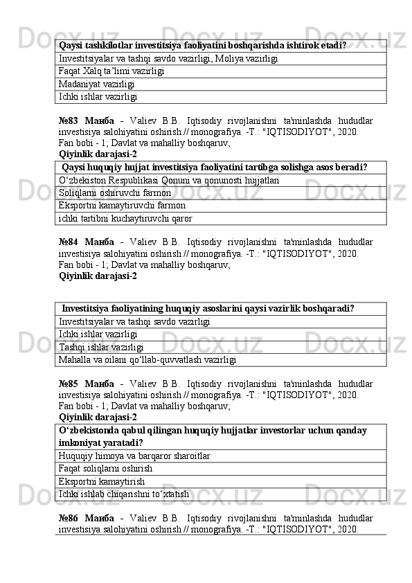 Qaysi tashkilotlar investitsiya faoliyatini boshqarishda ishtirok etadi?
Investitsiyalar va tashqi savdo vazirligi, Moliya vazirligi
Faqat Xalq ta’limi vazirligi
Madaniyat vazirligi
Ichki ishlar vazirligi
№83   Манба   -   Valiev   B.B.   Iqtisodiy   rivojlanishni   ta'minlashda   hududlar
investisiya salohiyatini oshirish // monografiya. -T.: "IQTISODIYOT", 2020. 
Fan bobi - 1;  Davlat va mahalliy boshqaruv ;
Qiyinlik darajasi- 2
 Qaysi huquqiy hujjat investitsiya faoliyatini tartibga solishga asos beradi?
O‘zbekiston Respublikasi Qonuni va qonunosti hujjatlari
Soliqlarni oshiruvchi farmon
Eksportni kamaytiruvchi farmon
ichki tartibni kuchaytiruvchi qaror
№84   Манба   -   Valiev   B.B.   Iqtisodiy   rivojlanishni   ta'minlashda   hududlar
investisiya salohiyatini oshirish // monografiya. -T.: "IQTISODIYOT", 2020. 
Fan bobi - 1;  Davlat va mahalliy boshqaruv ;
Qiyinlik darajasi- 2
 Investitsiya faoliyatining huquqiy asoslarini qaysi vazirlik boshqaradi?
Investitsiyalar va tashqi savdo vazirligi
Ichki ishlar vazirligi
Tashqi ishlar vazirligi
Mahalla va oilani qo‘llab-quvvatlash vazirligi
№85   Манба   -   Valiev   B.B.   Iqtisodiy   rivojlanishni   ta'minlashda   hududlar
investisiya salohiyatini oshirish // monografiya. -T.: "IQTISODIYOT", 2020. 
Fan bobi - 1;  Davlat va mahalliy boshqaruv ;
Qiyinlik darajasi- 2
O‘zbekistonda qabul qilingan huquqiy hujjatlar investorlar uchun qanday 
imkoniyat yaratadi?
Huquqiy himoya va barqaror sharoitlar
Faqat soliqlarni oshirish
Eksportni kamaytirish
Ichki ishlab chiqarishni to‘xtatish
№86   Манба   -   Valiev   B.B.   Iqtisodiy   rivojlanishni   ta'minlashda   hududlar
investisiya salohiyatini oshirish // monografiya. -T.: "IQTISODIYOT", 2020. 