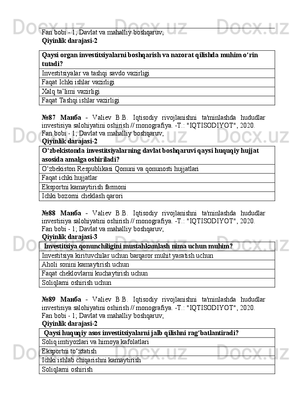 Fan bobi - 1;  Davlat va mahalliy boshqaruv ;
Qiyinlik darajasi- 2
Qaysi organ investitsiyalarni boshqarish va nazorat qilishda muhim o‘rin 
tutadi?
Investitsiyalar va tashqi savdo vazirligi
Faqat Ichki ishlar vazirligi
Xalq ta’limi vazirligi
Faqat Tashqi ishlar vazirligi
№87   Манба   -   Valiev   B.B.   Iqtisodiy   rivojlanishni   ta'minlashda   hududlar
investisiya salohiyatini oshirish // monografiya. -T.: "IQTISODIYOT", 2020. 
Fan bobi - 1;  Davlat va mahalliy boshqaruv ;
Qiyinlik darajasi- 2
O‘zbekistonda investitsiyalarning davlat boshqaruvi qaysi huquqiy hujjat 
asosida amalga oshiriladi?
O‘zbekiston Respublikasi Qonuni va qonunosti hujjatlari
Faqat ichki hujjatlar
Eksportni kamaytirish farmoni
Ichki bozorni cheklash qarori
№88   Манба   -   Valiev   B.B.   Iqtisodiy   rivojlanishni   ta'minlashda   hududlar
investisiya salohiyatini oshirish // monografiya. -T.: "IQTISODIYOT", 2020. 
Fan bobi - 1;  Davlat va mahalliy boshqaruv ;
Qiyinlik darajasi- 3
 Investitsiya qonunchiligini mustahkamlash nima uchun muhim?
Investitsiya kirituvchilar uchun barqaror muhit yaratish uchun
Aholi sonini kamaytirish uchun
Faqat cheklovlarni kuchaytirish uchun
Soliqlarni oshirish uchun
№89   Манба   -   Valiev   B.B.   Iqtisodiy   rivojlanishni   ta'minlashda   hududlar
investisiya salohiyatini oshirish // monografiya. -T.: "IQTISODIYOT", 2020. 
Fan bobi - 1;  Davlat va mahalliy boshqaruv ;
Qiyinlik darajasi- 2
 Qaysi huquqiy asos investitsiyalarni jalb qilishni rag‘batlantiradi?
Soliq imtiyozlari va himoya kafolatlari
Eksportni to‘xtatish
Ichki ishlab chiqarishni kamaytirish
Soliqlarni oshirish 