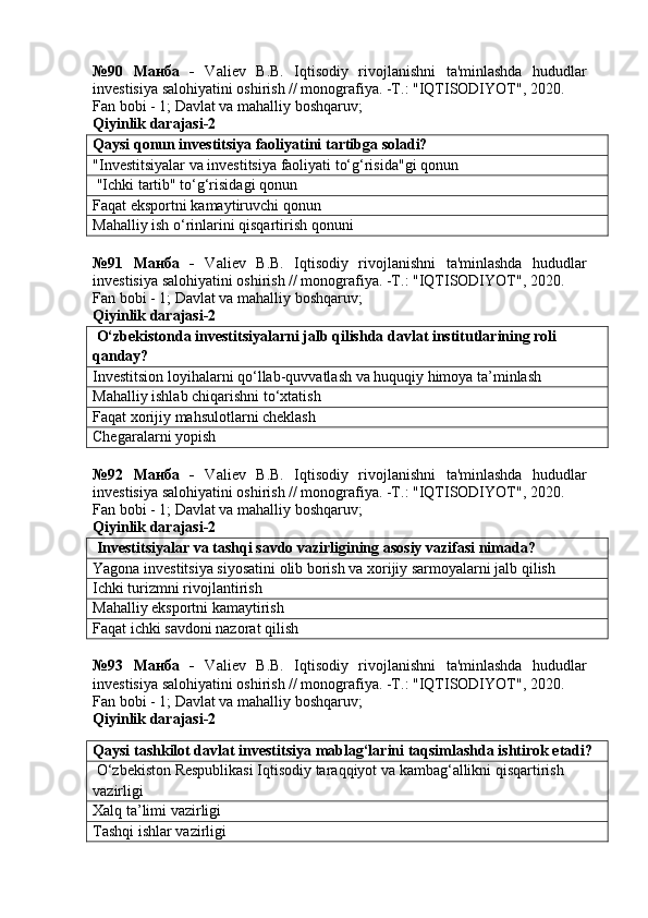 №90   Манба   -   Valiev   B.B.   Iqtisodiy   rivojlanishni   ta'minlashda   hududlar
investisiya salohiyatini oshirish // monografiya. -T.: "IQTISODIYOT", 2020. 
Fan bobi - 1;  Davlat va mahalliy boshqaruv ;
Qiyinlik darajasi- 2
Qaysi qonun investitsiya faoliyatini tartibga soladi?
"Investitsiyalar va investitsiya faoliyati to‘g‘risida"gi qonun
 "Ichki tartib" to‘g‘risidagi qonun
Faqat eksportni kamaytiruvchi qonun
Mahalliy ish o‘rinlarini qisqartirish qonuni
№91   Манба   -   Valiev   B.B.   Iqtisodiy   rivojlanishni   ta'minlashda   hududlar
investisiya salohiyatini oshirish // monografiya. -T.: "IQTISODIYOT", 2020. 
Fan bobi - 1;  Davlat va mahalliy boshqaruv ;
Qiyinlik darajasi- 2
 O‘zbekistonda investitsiyalarni jalb qilishda davlat institutlarining roli 
qanday?
Investitsion loyihalarni qo‘llab-quvvatlash va huquqiy himoya ta’minlash
Mahalliy ishlab chiqarishni to‘xtatish
Faqat xorijiy mahsulotlarni cheklash
Chegaralarni yopish
№92   Манба   -   Valiev   B.B.   Iqtisodiy   rivojlanishni   ta'minlashda   hududlar
investisiya salohiyatini oshirish // monografiya. -T.: "IQTISODIYOT", 2020. 
Fan bobi - 1;  Davlat va mahalliy boshqaruv ;
Qiyinlik darajasi- 2
 Investitsiyalar va tashqi savdo vazirligining asosiy vazifasi nimada?
Yagona investitsiya siyosatini olib borish va xorijiy sarmoyalarni jalb qilish
Ichki turizmni rivojlantirish
Mahalliy eksportni kamaytirish
Faqat ichki savdoni nazorat qilish
№93   Манба   -   Valiev   B.B.   Iqtisodiy   rivojlanishni   ta'minlashda   hududlar
investisiya salohiyatini oshirish // monografiya. -T.: "IQTISODIYOT", 2020.
Fan bobi - 1;  Davlat va mahalliy boshqaruv ;
Qiyinlik darajasi- 2
Qaysi tashkilot davlat investitsiya mablag‘larini taqsimlashda ishtirok etadi?
 O‘zbekiston Respublikasi Iqtisodiy taraqqiyot va kambag‘allikni qisqartirish 
vazirligi
Xalq ta’limi vazirligi
Tashqi ishlar vazirligi 