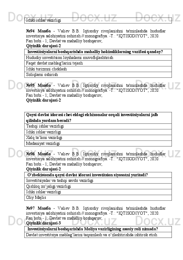 Ichki ishlar vazirligi
№94   Манба   -   Valiev   B.B.   Iqtisodiy   rivojlanishni   ta'minlashda   hududlar
investisiya salohiyatini oshirish // monografiya. -T.: "IQTISODIYOT", 2020. 
Fan bobi - 1;  Davlat va mahalliy boshqaruv ;
Qiyinlik darajasi- 2
 Investitsiyalarni boshqarishda mahalliy hokimliklarning vazifasi qanday?
Hududiy investitsion loyihalarni muvofiqlashtirish
Faqat davlat mablag‘larini tejash
Ichki turizmni cheklash
Soliqlarni oshirish
№95   Манба   -   Valiev   B.B.   Iqtisodiy   rivojlanishni   ta'minlashda   hududlar
investisiya salohiyatini oshirish // monografiya. -T.: "IQTISODIYOT", 2020. 
Fan bobi - 1;  Davlat va mahalliy boshqaruv ;
Qiyinlik darajasi- 2
Qaysi davlat idorasi chet eldagi elchixonalar orqali investitsiyalarni jalb 
qilishda yordam beradi?
Tashqi ishlar vazirligi
Ichki ishlar vazirligi
Xalq ta’limi vazirligi
Madaniyat vazirligi
№96   Манба   -   Valiev   B.B.   Iqtisodiy   rivojlanishni   ta'minlashda   hududlar
investisiya salohiyatini oshirish // monografiya. -T.: "IQTISODIYOT", 2020. 
Fan bobi - 1;  Davlat va mahalliy boshqaruv ;
Qiyinlik darajasi- 2
 O‘zbekistonda qaysi davlat idorasi investitsion siyosatni yuritadi?
Investitsiyalar va tashqi savdo vazirligi
Qishloq xo‘jaligi vazirligi
Ichki ishlar vazirligi
Oliy Majlis
№97   Манба   -   Valiev   B.B.   Iqtisodiy   rivojlanishni   ta'minlashda   hududlar
investisiya salohiyatini oshirish // monografiya. -T.: "IQTISODIYOT", 2020. 
Fan bobi - 1;  Davlat va mahalliy boshqaruv ;
Qiyinlik darajasi- 3
 Investitsiyalarni boshqarishda Moliya vazirligining asosiy roli nimada?
Davlat investitsiya mablag‘larini taqsimlash va o‘zlashtirishda ishtirok etish 