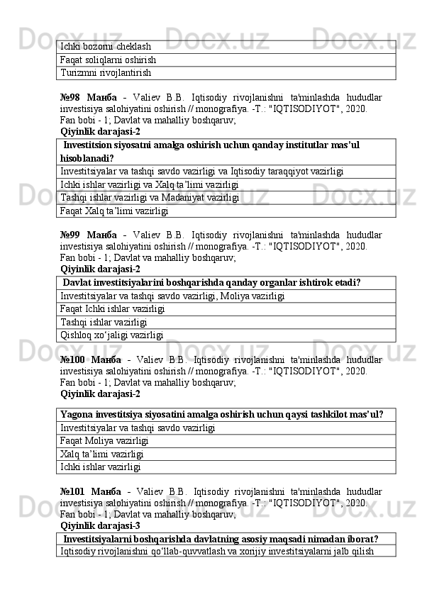 Ichki bozorni cheklash
Faqat soliqlarni oshirish
Turizmni rivojlantirish
№98   Манба   -   Valiev   B.B.   Iqtisodiy   rivojlanishni   ta'minlashda   hududlar
investisiya salohiyatini oshirish // monografiya. -T.: "IQTISODIYOT", 2020. 
Fan bobi - 1;  Davlat va mahalliy boshqaruv ;
Qiyinlik darajasi- 2
 Investitsion siyosatni amalga oshirish uchun qanday institutlar mas’ul 
hisoblanadi?
Investitsiyalar va tashqi savdo vazirligi va Iqtisodiy taraqqiyot vazirligi
Ichki ishlar vazirligi va Xalq ta’limi vazirligi
Tashqi ishlar vazirligi va Madaniyat vazirligi
Faqat Xalq ta’limi vazirligi
№99   Манба   -   Valiev   B.B.   Iqtisodiy   rivojlanishni   ta'minlashda   hududlar
investisiya salohiyatini oshirish // monografiya. -T.: "IQTISODIYOT", 2020. 
Fan bobi - 1;  Davlat va mahalliy boshqaruv ;
Qiyinlik darajasi- 2
 Davlat investitsiyalarini boshqarishda qanday organlar ishtirok etadi?
Investitsiyalar va tashqi savdo vazirligi, Moliya vazirligi
Faqat Ichki ishlar vazirligi
Tashqi ishlar vazirligi
Qishloq xo‘jaligi vazirligi
№100   Манба   -   Valiev   B.B.   Iqtisodiy   rivojlanishni   ta'minlashda   hududlar
investisiya salohiyatini oshirish // monografiya. -T.: "IQTISODIYOT", 2020.
Fan bobi - 1;  Davlat va mahalliy boshqaruv ;
Qiyinlik darajasi- 2
Yagona investitsiya siyosatini amalga oshirish uchun qaysi tashkilot mas’ul?
Investitsiyalar va tashqi savdo vazirligi
Faqat Moliya vazirligi
Xalq ta’limi vazirligi
Ichki ishlar vazirligi
№101   Манба   -   Valiev   B.B.   Iqtisodiy   rivojlanishni   ta'minlashda   hududlar
investisiya salohiyatini oshirish // monografiya. -T.: "IQTISODIYOT", 2020. 
Fan bobi - 1;  Davlat va mahalliy boshqaruv ;
Qiyinlik darajasi- 3
 Investitsiyalarni boshqarishda davlatning asosiy maqsadi nimadan iborat?
Iqtisodiy rivojlanishni qo‘llab-quvvatlash va xorijiy investitsiyalarni jalb qilish 