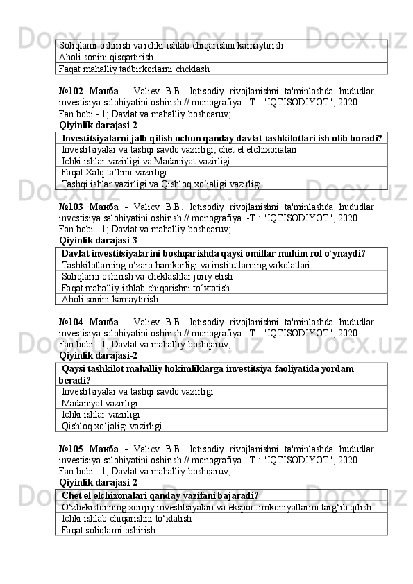 Soliqlarni oshirish va ichki ishlab chiqarishni kamaytirish
Aholi sonini qisqartirish
Faqat mahalliy tadbirkorlarni cheklash
№102   Манба   -   Valiev   B.B.   Iqtisodiy   rivojlanishni   ta'minlashda   hududlar
investisiya salohiyatini oshirish // monografiya. -T.: "IQTISODIYOT", 2020. 
Fan bobi - 1;  Davlat va mahalliy boshqaruv ;
Qiyinlik darajasi- 2
 Investitsiyalarni jalb qilish uchun qanday davlat tashkilotlari ish olib boradi?
 Investitsiyalar va tashqi savdo vazirligi, chet el elchixonalari
 Ichki ishlar vazirligi va Madaniyat vazirligi
 Faqat Xalq ta’limi vazirligi
  Tashqi   ishlar   vazirligi   va   Qishloq   xo ‘ jaligi   vazirligi
№103   Манба   -   Valiev   B.B.   Iqtisodiy   rivojlanishni   ta'minlashda   hududlar
investisiya salohiyatini oshirish // monografiya. -T.: "IQTISODIYOT", 2020. 
Fan bobi - 1;  Davlat va mahalliy boshqaruv ;
Qiyinlik darajasi- 3
 Davlat investitsiyalarini boshqarishda qaysi omillar muhim rol o‘ynaydi?
 Tashkilotlarning o‘zaro hamkorligi va institutlarning vakolatlari
 Soliqlarni oshirish va cheklashlar joriy etish
 Faqat mahalliy ishlab chiqarishni to‘xtatish
 Aholi sonini kamaytirish
№104   Манба   -   Valiev   B.B.   Iqtisodiy   rivojlanishni   ta'minlashda   hududlar
investisiya salohiyatini oshirish // monografiya. -T.: "IQTISODIYOT", 2020. 
Fan bobi - 1;  Davlat va mahalliy boshqaruv ;
Qiyinlik darajasi- 2
 Qaysi tashkilot mahalliy hokimliklarga investitsiya faoliyatida yordam 
beradi?
 Investitsiyalar va tashqi savdo vazirligi
 Madaniyat vazirligi
 Ichki ishlar vazirligi
 Qishloq xo‘jaligi vazirligi
№105   Манба   -   Valiev   B.B.   Iqtisodiy   rivojlanishni   ta'minlashda   hududlar
investisiya salohiyatini oshirish // monografiya. -T.: "IQTISODIYOT", 2020. 
Fan bobi - 1;  Davlat va mahalliy boshqaruv ;
Qiyinlik darajasi- 2
 Chet el elchixonalari qanday vazifani bajaradi?
 O‘zbekistonning xorijiy investitsiyalari va eksport imkoniyatlarini targ‘ib qilish
 Ichki ishlab chiqarishni to‘xtatish
 Faqat soliqlarni oshirish 