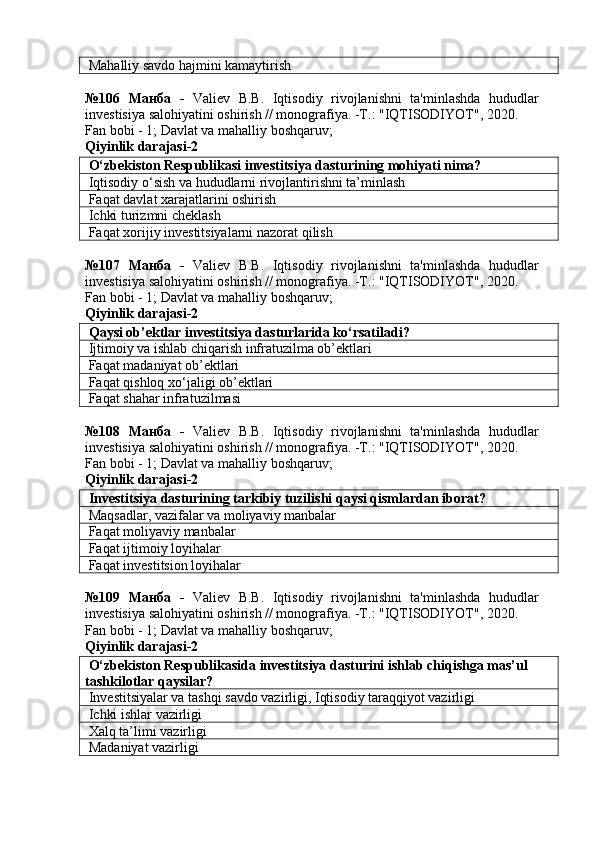 Mahalliy savdo hajmini kamaytirish
№106   Манба   -   Valiev   B.B.   Iqtisodiy   rivojlanishni   ta'minlashda   hududlar
investisiya salohiyatini oshirish // monografiya. -T.: "IQTISODIYOT", 2020. 
Fan bobi - 1;  Davlat va mahalliy boshqaruv ;
Qiyinlik darajasi- 2
 O‘zbekiston Respublikasi investitsiya dasturining mohiyati nima?
 Iqtisodiy o‘sish va hududlarni rivojlantirishni ta’minlash
 Faqat davlat xarajatlarini oshirish
 Ichki turizmni cheklash
 Faqat xorijiy investitsiyalarni nazorat qilish
№107   Манба   -   Valiev   B.B.   Iqtisodiy   rivojlanishni   ta'minlashda   hududlar
investisiya salohiyatini oshirish // monografiya. -T.: "IQTISODIYOT", 2020. 
Fan bobi - 1;  Davlat va mahalliy boshqaruv ;
Qiyinlik darajasi- 2
 Qaysi ob’ektlar investitsiya dasturlarida ko‘rsatiladi?
 Ijtimoiy va ishlab chiqarish infratuzilma ob’ektlari
 Faqat madaniyat ob’ektlari
  Faqat   qishloq   xo ‘ jaligi   ob ’ ektlari
  Faqat shahar infratuzilmasi
№108   Манба   -   Valiev   B.B.   Iqtisodiy   rivojlanishni   ta'minlashda   hududlar
investisiya salohiyatini oshirish // monografiya. -T.: "IQTISODIYOT", 2020. 
Fan bobi - 1;  Davlat va mahalliy boshqaruv ;
Qiyinlik darajasi- 2
 Investitsiya dasturining tarkibiy tuzilishi qaysi qismlardan iborat?
 Maqsadlar, vazifalar va moliyaviy manbalar
 Faqat moliyaviy manbalar
 Faqat ijtimoiy loyihalar
 Faqat investitsion loyihalar
№109   Манба   -   Valiev   B.B.   Iqtisodiy   rivojlanishni   ta'minlashda   hududlar
investisiya salohiyatini oshirish // monografiya. -T.: "IQTISODIYOT", 2020. 
Fan bobi - 1;  Davlat va mahalliy boshqaruv ;
Qiyinlik darajasi- 2
 O‘zbekiston Respublikasida investitsiya dasturini ishlab chiqishga mas’ul 
tashkilotlar qaysilar?
 Investitsiyalar va tashqi savdo vazirligi, Iqtisodiy taraqqiyot vazirligi
 Ichki ishlar vazirligi
 Xalq ta’limi vazirligi
 Madaniyat vazirligi 
