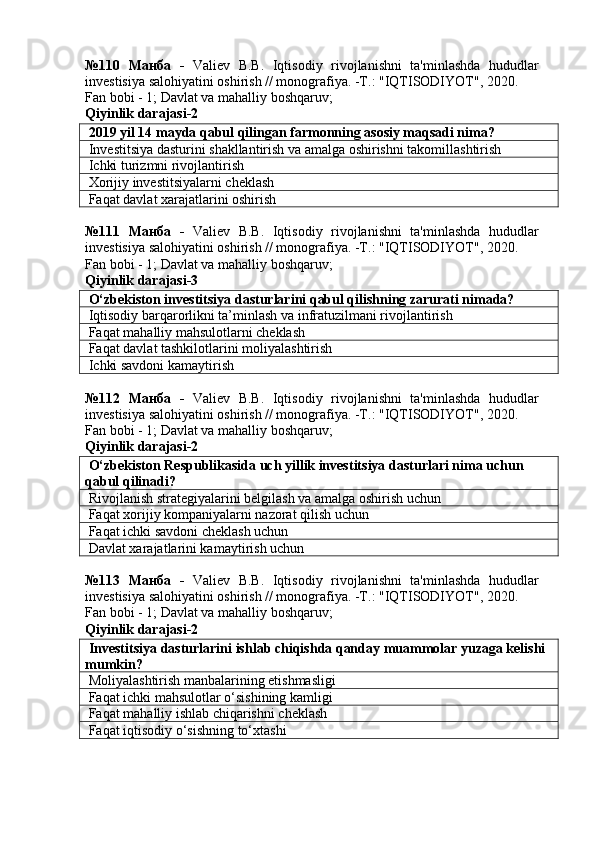 №110   Манба   -   Valiev   B.B.   Iqtisodiy   rivojlanishni   ta'minlashda   hududlar
investisiya salohiyatini oshirish // monografiya. -T.: "IQTISODIYOT", 2020. 
Fan bobi - 1;  Davlat va mahalliy boshqaruv ;
Qiyinlik darajasi- 2
 2019 yil 14 mayda qabul qilingan farmonning asosiy maqsadi nima?
 Investitsiya dasturini shakllantirish va amalga oshirishni takomillashtirish
 Ichki turizmni rivojlantirish
 Xorijiy investitsiyalarni cheklash
 Faqat davlat xarajatlarini oshirish
№111   Манба   -   Valiev   B.B.   Iqtisodiy   rivojlanishni   ta'minlashda   hududlar
investisiya salohiyatini oshirish // monografiya. -T.: "IQTISODIYOT", 2020. 
Fan bobi - 1;  Davlat va mahalliy boshqaruv ;
Qiyinlik darajasi- 3
 O‘zbekiston investitsiya dasturlarini qabul qilishning zarurati nimada?
 Iqtisodiy barqarorlikni ta’minlash va infratuzilmani rivojlantirish
 Faqat mahalliy mahsulotlarni cheklash
 Faqat davlat tashkilotlarini moliyalashtirish
 Ichki savdoni kamaytirish
№112   Манба   -   Valiev   B.B.   Iqtisodiy   rivojlanishni   ta'minlashda   hududlar
investisiya salohiyatini oshirish // monografiya. -T.: "IQTISODIYOT", 2020. 
Fan bobi - 1;  Davlat va mahalliy boshqaruv ;
Qiyinlik darajasi- 2
 O‘zbekiston Respublikasida uch yillik investitsiya dasturlari nima uchun 
qabul qilinadi?
 Rivojlanish strategiyalarini belgilash va amalga oshirish uchun
 Faqat xorijiy kompaniyalarni nazorat qilish uchun
 Faqat ichki savdoni cheklash uchun
 Davlat xarajatlarini kamaytirish uchun
№113   Манба   -   Valiev   B.B.   Iqtisodiy   rivojlanishni   ta'minlashda   hududlar
investisiya salohiyatini oshirish // monografiya. -T.: "IQTISODIYOT", 2020. 
Fan bobi - 1;  Davlat va mahalliy boshqaruv ;
Qiyinlik darajasi- 2
 Investitsiya dasturlarini ishlab chiqishda qanday muammolar yuzaga kelishi 
mumkin?
 Moliyalashtirish manbalarining etishmasligi
 Faqat ichki mahsulotlar o‘sishining kamligi
 Faqat mahalliy ishlab chiqarishni cheklash
 Faqat iqtisodiy o‘sishning to‘xtashi 