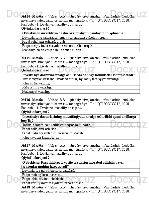№114   Манба   -   Valiev   B.B.   Iqtisodiy   rivojlanishni   ta'minlashda   hududlar
investisiya salohiyatini oshirish // monografiya. -T.: "IQTISODIYOT", 2020. 
Fan bobi - 1;  Davlat va mahalliy boshqaruv ;
Qiyinlik darajasi- 2
 O‘zbekiston investitsiya dasturlari amaliyoti qanday tahlil qilinadi?
 Loyihalarning samaradorligini va natijalarini baholash orqali
 Faqat soliqlarni oshirish orqali
 Faqat xorijiy investitsiyalarni nazorat qilish orqali
 Mahalliy ishlab chiqarishni to‘xtatish orqali
№115   Манба   -   Valiev   B.B.   Iqtisodiy   rivojlanishni   ta'minlashda   hududlar
investisiya salohiyatini oshirish // monografiya. -T.: "IQTISODIYOT", 2020. 
Fan bobi - 1;  Davlat va mahalliy boshqaruv ;
Qiyinlik darajasi- 2
 Investitsiya dasturini amalga oshirishda qanday tashkilotlar ishtirok etadi?
 Investitsiyalar va tashqi savdo vazirligi, Iqtisodiy taraqqiyot vazirligi
 Ichki ishlar vazirligi
 Xalq ta’limi vazirligi
 Madaniyat vazirligi
№116   Манба   -   Valiev   B.B.   Iqtisodiy   rivojlanishni   ta'minlashda   hududlar
investisiya salohiyatini oshirish // monografiya. -T.: "IQTISODIYOT", 2020. 
Fan bobi - 1;  Davlat va mahalliy boshqaruv ;
Qiyinlik darajasi- 2
 Investitsiya dasturlarining muvaffaqiyatli amalga oshirilishi qaysi omillarga 
bog‘liq?
 Tashkilotlararo hamkorlik va maqsadga muvofiqlik
 Faqat soliqlarni oshirish
 Faqat mahalliy ishlab chiqarishni to‘xtatish
 Ichki savdoni kamaytirish
№117   Манба   -   Valiev   B.B.   Iqtisodiy   rivojlanishni   ta'minlashda   hududlar
investisiya salohiyatini oshirish // monografiya. -T.: "IQTISODIYOT", 2020. 
Fan bobi - 1;  Davlat va mahalliy boshqaruv ;
Qiyinlik darajasi- 2
 O‘zbekiston Respublikasi investitsiya dasturini qabul qilishda qaysi 
jarayonlar muhim hisoblanadi?
 Loyihalarni rejalashtirish va baholash
 Faqat mablag‘larni oshirish
 Faqat ichki savdoni cheklash
 Faqat xorijiy investitsiyalarni nazorat qilish
№118   Манба   -   Valiev   B.B.   Iqtisodiy   rivojlanishni   ta'minlashda   hududlar
investisiya salohiyatini oshirish // monografiya. -T.: "IQTISODIYOT", 2020.  
