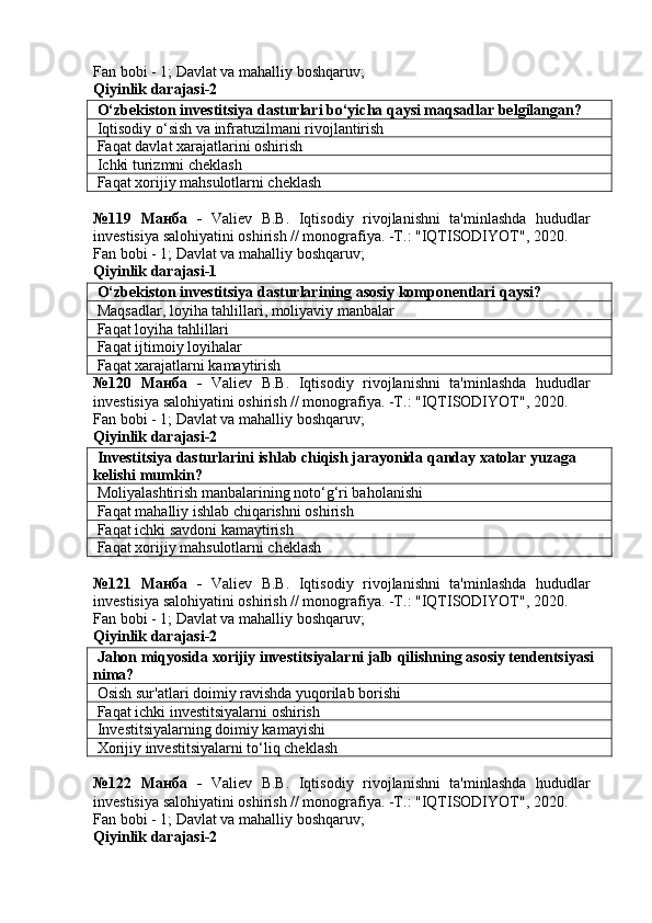 Fan bobi - 1;  Davlat va mahalliy boshqaruv ;
Qiyinlik darajasi- 2
 O‘zbekiston investitsiya dasturlari bo‘yicha qaysi maqsadlar belgilangan?
 Iqtisodiy o‘sish va infratuzilmani rivojlantirish
 Faqat davlat xarajatlarini oshirish
 Ichki turizmni cheklash
 Faqat xorijiy mahsulotlarni cheklash
№119   Манба   -   Valiev   B.B.   Iqtisodiy   rivojlanishni   ta'minlashda   hududlar
investisiya salohiyatini oshirish // monografiya. -T.: "IQTISODIYOT", 2020. 
Fan bobi - 1;  Davlat va mahalliy boshqaruv ;
Qiyinlik darajasi-1
 O‘zbekiston investitsiya dasturlarining asosiy komponentlari qaysi?
 Maqsadlar, loyiha tahlillari, moliyaviy manbalar
 Faqat loyiha tahlillari
 Faqat ijtimoiy loyihalar
 Faqat xarajatlarni kamaytirish
№120   Манба   -   Valiev   B.B.   Iqtisodiy   rivojlanishni   ta'minlashda   hududlar
investisiya salohiyatini oshirish // monografiya. -T.: "IQTISODIYOT", 2020. 
Fan bobi - 1;  Davlat va mahalliy boshqaruv ;
Qiyinlik darajasi- 2
 Investitsiya dasturlarini ishlab chiqish jarayonida qanday xatolar yuzaga 
kelishi mumkin?
 Moliyalashtirish manbalarining noto‘g‘ri baholanishi
 Faqat mahalliy ishlab chiqarishni oshirish
 Faqat ichki savdoni kamaytirish
 Faqat xorijiy mahsulotlarni cheklash
№121   Манба   -   Valiev   B.B.   Iqtisodiy   rivojlanishni   ta'minlashda   hududlar
investisiya salohiyatini oshirish // monografiya. -T.: "IQTISODIYOT", 2020. 
Fan bobi - 1;  Davlat va mahalliy boshqaruv ;
Qiyinlik darajasi- 2
 Jahon miqyosida xorijiy investitsiyalarni jalb qilishning asosiy tendentsiyasi 
nima?
 Osish sur'atlari doimiy ravishda yuqorilab borishi
 Faqat ichki investitsiyalarni oshirish
 Investitsiyalarning doimiy kamayishi
 Xorijiy investitsiyalarni to‘liq cheklash
№122   Манба   -   Valiev   B.B.   Iqtisodiy   rivojlanishni   ta'minlashda   hududlar
investisiya salohiyatini oshirish // monografiya. -T.: "IQTISODIYOT", 2020. 
Fan bobi - 1;  Davlat va mahalliy boshqaruv ;
Qiyinlik darajasi- 2 