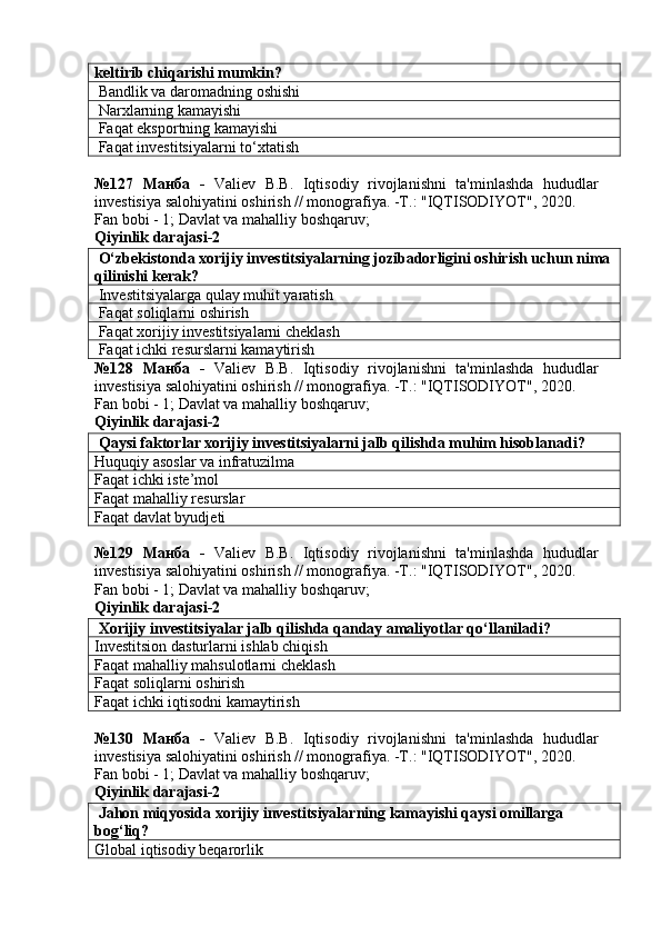 keltirib chiqarishi mumkin?
 Bandlik va daromadning oshishi
 Narxlarning kamayishi
 Faqat eksportning kamayishi
 Faqat investitsiyalarni to‘xtatish
№127   Манба   -   Valiev   B.B.   Iqtisodiy   rivojlanishni   ta'minlashda   hududlar
investisiya salohiyatini oshirish // monografiya. -T.: "IQTISODIYOT", 2020. 
Fan bobi - 1;  Davlat va mahalliy boshqaruv ;
Qiyinlik darajasi- 2
 O‘zbekistonda xorijiy investitsiyalarning jozibadorligini oshirish uchun nima
qilinishi kerak?
 Investitsiyalarga qulay muhit yaratish
 Faqat soliqlarni oshirish
 Faqat xorijiy investitsiyalarni cheklash
 Faqat ichki resurslarni kamaytirish
№128   Манба   -   Valiev   B.B.   Iqtisodiy   rivojlanishni   ta'minlashda   hududlar
investisiya salohiyatini oshirish // monografiya. -T.: "IQTISODIYOT", 2020. 
Fan bobi - 1;  Davlat va mahalliy boshqaruv ;
Qiyinlik darajasi- 2
 Qaysi faktorlar xorijiy investitsiyalarni jalb qilishda muhim hisoblanadi?
Huquqiy asoslar va infratuzilma
Faqat ichki iste’mol
Faqat mahalliy resurslar
Faqat davlat byudjeti
№129   Манба   -   Valiev   B.B.   Iqtisodiy   rivojlanishni   ta'minlashda   hududlar
investisiya salohiyatini oshirish // monografiya. -T.: "IQTISODIYOT", 2020. 
Fan bobi - 1;  Davlat va mahalliy boshqaruv ;
Qiyinlik darajasi- 2
 Xorijiy investitsiyalar jalb qilishda qanday amaliyotlar qo‘llaniladi?
Investitsion dasturlarni ishlab chiqish
Faqat mahalliy mahsulotlarni cheklash
Faqat soliqlarni oshirish
Faqat ichki iqtisodni kamaytirish
№130   Манба   -   Valiev   B.B.   Iqtisodiy   rivojlanishni   ta'minlashda   hududlar
investisiya salohiyatini oshirish // monografiya. -T.: "IQTISODIYOT", 2020. 
Fan bobi - 1;  Davlat va mahalliy boshqaruv ;
Qiyinlik darajasi- 2
 Jahon miqyosida xorijiy investitsiyalarning kamayishi qaysi omillarga 
bog‘liq?
Global iqtisodiy beqarorlik 